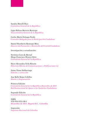Sandra Morelli Rico
Contralora General de la República
Ligia Helena Borrero Restrepo
Vicecontralora General de la República
Carlos Mario Zuluaga Pardo
Contralor Delegado para la Participación Ciudadana
Daniel Humberto Restrepo Mira
Director de Promoción y Desarrollo del Control Ciudadano
Investigación y actualización:
Verónica Caro de Bernal
Diego Francisco Álvarez Ortiz
Contraloría General de la República
Deysi Alexandra Ávila Rincón
Directora Oficina de Comunicaciones y Publicaciones (e)
Jaime Viana Saldarriaga
Edición y corrección
Ana Kelly Rojas Cubillos
Diseño y diagramación
Primera Edición
Contraloría General de la República Diciembre de 2011
Red Institucional de Apoyo a las Veedurías Ciudadanas
Segunda Edición
Contraloría General de la República.
ISBN
978-958-9351-90-1
Diciembre de 2013, Bogotá D.C., Colombia
Impresión
Imprenta Nacional de Colombia
 