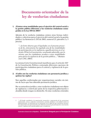 Contraloría General de la República - Contraloría Delegada para la Participación Ciudadana
Documento orientador de la
ley de veedurías ciudadanas
1.	 ¿Existen otras modalidades para el ejercicio del control social a
la gestión pública diferentes a las veedurías ciudadanas consa-
gradas en la Ley 850 de 2003?
	 Además de la veeduría ciudadana existen otras formas indivi-
duales y colectivas para el ejercicio del control social a la gestión
pública. La Sentencia C-292 de 2003, numeral 23, párrafos 2 y 3
precisa:
	 “...la Corte observa que el legislador, en el presente proyec-
to de ley, únicamente ha regulado una de las modalidades
de participación en la vigilancia, aquella prevista en el ar-
tículo 270 de la Constitución, resultando admisible, por lo
mismo, que los ciudadanos acudan a otras modalidades
para ejercer la vigilancia de la gestión pública…” (Senten-
cia C-292, 2003).
	 La misma Corte Constitucional manifiesta que el artículo 1031
de la Constitución Política contempla diferentes opciones de
participación ciudadana para el control y vigilancia de la ges-
tión pública.
2.	 ¿Cuáles son las veedurías ciudadanas con personería jurídica y
quiénes las vigilan?
	 Son aquellas conformadas por organizaciones sociales sin áni-
mo de lucro que han obtenido personería jurídica.
	 Por su naturaleza jurídica, estas veedurías ciudadanas son objeto
de vigilancia y control por parte de la respectiva gobernación o
alcaldía donde tengan su domicilio. Si estas veedurías extienden
1. 	 “…El Estado contribuirá a la organización, promoción y capacitación de las asociaciones
profesionales, cívicas, sindicales, comunitarias, juveniles, benéficas o de utilidad común no
gubernamentales, sin detrimento de su autonomía con el objeto de que constituyan mecanis-
mos democráticos de representación en las diferentes instancias de participación, concertación,
control y vigilancia de la gestión pública que se establezcan…”
 