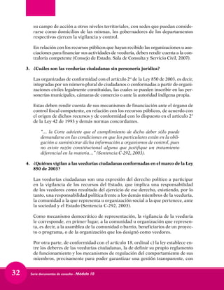 Serie documentos de consulta - Módulo 1032
su campo de acción a otros niveles territoriales, con sedes que puedan conside-
rarse como domicilios de las mismas, los gobernadores de los departamentos
respectivos ejercen la vigilancia y control.
	 En relación con los recursos públicos que hayan recibido las organizaciones u aso-
ciaciones para financiar sus actividades de veeduría, deben rendir cuenta a la con-
traloría competente (Consejo de Estado, Sala de Consulta y Servicio Civil, 2007).
3.	 ¿Cuáles son las veedurías ciudadanas sin personería jurídica?
	 Las organizadas de conformidad con el artículo 2º de la Ley 850 de 2003, es decir,
integradas por un número plural de ciudadanos o conformadas a partir de organi-
zaciones civiles legalmente constituidas, las cuales se pueden inscribir en las per-
sonerías municipales, cámaras de comercio o ante la autoridad indígena propia.
	 Estas deben rendir cuenta de sus mecanismos de financiación ante el órgano de
control fiscal competente, en relación con los recursos públicos, de acuerdo con
el origen de dichos recursos y de conformidad con lo dispuesto en el artículo 2°
de la Ley 42 de 1993 y demás normas concordantes.
	 “… la Corte advierte que el cumplimiento de dicho deber sólo puede
demandarse en las condiciones en que los particulares están en la obli-
gación a suministrar dicha información a organismos de control, pues
no existe razón constitucional alguna que justifique un tratamiento
diferencial en la materia…” (Sentencia C-292, 2003).
4.	 ¿Quiénes vigilan a las veedurías ciudadanas conformadas en el marco de la Ley
850 de 2003?
	
	 Las veedurías ciudadanas son una expresión del derecho político a participar
en la vigilancia de los recursos del Estado, que implica una responsabilidad
de los veedores como resultado del ejercicio de ese derecho, existiendo, por lo
tanto, una responsabilidad política frente a los demás miembros de la veeduría,
la comunidad a la que representa u organización social a la que pertenece, ante
la sociedad y el Estado (Sentencia C-292, 2003).
	 Como mecanismo democrático de representación, la vigilancia de la veeduría
le corresponde, en primer lugar, a la comunidad u organización que represen-
ta, es decir, a la asamblea de la comunidad o barrio, beneficiarios de un proyec-
to o programa, o de la organización que los designó como veedores.
	 Por otra parte, de conformidad con el artículo 18, ordinal c) la ley establece en-
tre los deberes de las veedurías ciudadanas, la de definir su propio reglamento
de funcionamiento y los mecanismos de regulación del comportamiento de sus
miembros, precisamente para poder garantizar una gestión transparente, con
 