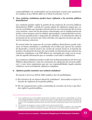 Contraloría General de la República - Contraloría Delegada para la Participación Ciudadana 33
responsabilidad y de conformidad con los principios rectores que igualmente
les establece la Ley 850 de 2003 en el Título II artículos 7 al 14.
5.	 ¿Las veedurías ciudadanas pueden hacer vigilancia a los servicios públicos
domiciliarios?
	 Las veedurías pueden vigilar la gestión de las empresas de servicios públicos
domiciliarios (ESP)2
, cuando los asuntos objeto de vigilancia tengan que ver
con las actividades que guardan relación directa con la prestación del servicio
a los usuarios, como son las decisiones relacionadas con el establecimiento de
tarifas y otros asuntos como la calidad, oportunidad y continuidad del servicio,
la correcta estratificación y asignación de subsidios, y la información sobre la
prestación de los servicios que estén referidos con aspectos técnicos que afec-
ten los intereses colectivos.
	 El control sobre las empresas de servicios públicos domiciliarios puede reali-
zarse en forma simultánea y coordinada con la labor que ejercen los comités
de desarrollo y control social y los vocales de control social en su función de
gestión y fiscalización de éstas. En este sentido, la información que soliciten las
veedurías ciudadanas a las ESP deberá ser entregada por éstas con la excep-
ción de aquella información que se considere reservada o confidencial.
	 Las veedurías ciudadanas pueden acudir ante la Superintendencia de Servicios
Públicos Domiciliarios y ante las comisiones de regulación de servicios públi-
cos3
, o ante otros organismos que por sus responsabilidades legales puedan
colaborar con la actividad de vigilancia ciudadana.
6.	 ¿Quiénes pueden constituir una veeduría ciudadana?
	 El artículo 3 de la Ley 850 de 2003 establece dos (2) posibilidades:
a) 	Por iniciativa de un número plural de ciudadanos4
interesados en ejercer la
función de vigilancia de la gestión pública.
b) 	Por las organizaciones civiles constituidas de acuerdo con la ley y que deci-
den vigilar la gestión pública.
	
2. 	 La ley establece que son servicios públicos domiciliarios: acueducto, energía eléctrica, alcantarillado, gas natural,
aseo, telefonía fija pública conmutada y telefonía local móvil, los cuales pueden ser prestados por las empresas de
servicios públicos (oficiales, privadas o mixtas), los municipios cuando realizan de manera directa la prestación del
servicio, o las comunidades organizadas (juntas de acción comunal y asociación de usuarios, entre otros) (Ley 142,
1994).
3. 	 Las comisiones de regulación se crearon en 1994 en la Ley 142 (artículos 68 al 74).
4. 	 La expresión “...los ciudadanos en forma plural [...] [...] podrán constituir veedurías ciudadanas” (Ley 850 de 2003,
2003) hace alusión al número de ciudadanos requeridos “dos personas o más” (Real Academia Española, 2001)
 