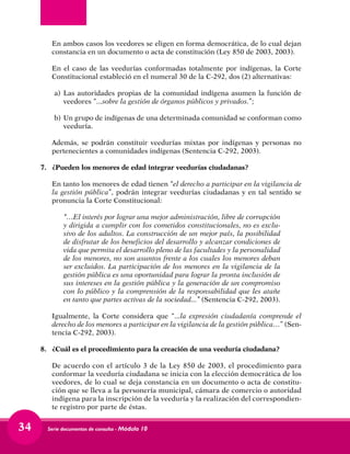 Serie documentos de consulta - Módulo 1034
	 En ambos casos los veedores se eligen en forma democrática, de lo cual dejan
constancia en un documento o acta de constitución (Ley 850 de 2003, 2003).
	 En el caso de las veedurías conformadas totalmente por indígenas, la Corte
Constitucional estableció en el numeral 30 de la C-292, dos (2) alternativas:
a) 	Las autoridades propias de la comunidad indígena asumen la función de
veedores “...sobre la gestión de órganos públicos y privados.”;
b) 	Un grupo de indígenas de una determinada comunidad se conforman como
veeduría.
	 Además, se podrán constituir veedurías mixtas por indígenas y personas no
pertenecientes a comunidades indígenas (Sentencia C-292, 2003).
7.	 ¿Pueden los menores de edad integrar veedurías ciudadanas?
	 En tanto los menores de edad tienen “el derecho a participar en la vigilancia de
la gestión pública”, podrán integrar veedurías ciudadanas y en tal sentido se
pronuncia la Corte Constitucional:
“…El interés por lograr una mejor administración, libre de corrupción
y dirigida a cumplir con los cometidos constitucionales, no es exclu-
sivo de los adultos. La construcción de un mejor país, la posibilidad
de disfrutar de los beneficios del desarrollo y alcanzar condiciones de
vida que permita el desarrollo pleno de las facultades y la personalidad
de los menores, no son asuntos frente a los cuales los menores deban
ser excluidos. La participación de los menores en la vigilancia de la
gestión pública es una oportunidad para lograr la pronta inclusión de
sus intereses en la gestión pública y la generación de un compromiso
con lo público y la comprensión de la responsabilidad que les atañe
en tanto que partes activas de la sociedad...” (Sentencia C-292, 2003).
	 Igualmente, la Corte considera que “...la expresión ciudadanía comprende el
derecho de los menores a participar en la vigilancia de la gestión pública…” (Sen-
tencia C-292, 2003).
8.	 ¿Cuál es el procedimiento para la creación de una veeduría ciudadana?
	 De acuerdo con el artículo 3 de la Ley 850 de 2003, el procedimiento para
conformar la veeduría ciudadana se inicia con la elección democrática de los
veedores, de lo cual se deja constancia en un documento o acta de constitu-
ción que se lleva a la personería municipal, cámara de comercio o autoridad
indígena para la inscripción de la veeduría y la realización del correspondien-
te registro por parte de éstas.
 