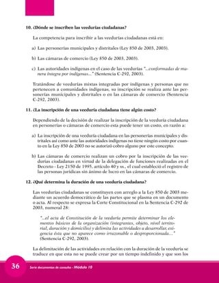 Serie documentos de consulta - Módulo 1036
10.	¿Dónde se inscriben las veedurías ciudadanas?
	 La competencia para inscribir a las veedurías ciudadanas está en:
a) 	Las personerías municipales y distritales (Ley 850 de 2003, 2003).
b)	Las cámaras de comercio (Ley 850 de 2003, 2003).
c) 	Las autoridades indígenas en el caso de las veedurías “...conformadas de ma-
nera íntegra por indígenas...” (Sentencia C-292, 2003).
	 Tratándose de veedurías mixtas integradas por indígenas y personas que no
pertenecen a comunidades indígenas, su inscripción se realiza ante las per-
sonerías municipales y distritales o en las cámaras de comercio (Sentencia
C-292, 2003).
11.	¿La inscripción de una veeduría ciudadana tiene algún costo?
	 Dependiendo de la decisión de realizar la inscripción de la veeduría ciudadana
en personerías o cámaras de comercio esta puede tener un costo, en razón a:
a) 	La inscripción de una veeduría ciudadana en las personerías municipales y dis-
tritales así como ante las autoridades indígenas no tiene ningún costo por cuan-
to en la Ley 850 de 2003 no se autorizó cobro alguno por este concepto.
b) 	Las cámaras de comercio realizan un cobro por la inscripción de las vee-
durías ciudadanas en virtud de la delegación de funciones realizadas en el
Decreto - Ley 2150 de 1995, artículo 40 y ss., el cual estableció el registro de
las personas jurídicas sin ánimo de lucro en las cámaras de comercio.
12.	¿Qué determina la duración de una veeduría ciudadana?
	 Las veedurías ciudadanas se constituyen con arreglo a la Ley 850 de 2003 me-
diante un acuerdo democrático de las partes que se plasma en un documento
o acta. Al respecto se expresa la Corte Constitucional en la Sentencia C-292 de
2003, numeral 28:
	 “...el acta de Constitución de la veeduría permite determinar los ele-
mentos básicos de la organización (integrantes, objeto, nivel territo-
rial, duración y domicilio) y delimita las actividades a desarrollar, exi-
gencia ésta que no aparece como irrazonable o desproporcionada…”
(Sentencia C-292, 2003).
	 La delimitación de las actividades en relación con la duración de la veeduría se
traduce en que esta no se puede crear por un tiempo indefinido y que son los
 