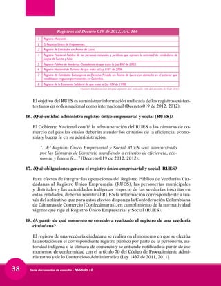 Serie documentos de consulta - Módulo 1038
	 El objetivo del RUES es suministrar información unificada de los registros existen-
tes tanto en orden nacional como internacional (Decreto 019 de 2012, 2012).
16.	¿Qué entidad administra registro único empresarial y social (RUES)?
	 El Gobierno Nacional confió la administración del RUES a las cámaras de co-
mercio del país las cuales deberán atender los criterios de la eficiencia, econo-
mía y buena fe en su administración.
	 “…El Registro Único Empresarial y Social RUES será administrado
por las Cámaras de Comercio atendiendo a criterios de eficiencia, eco-
nomía y buena fe…” (Decreto 019 de 2012, 2012).
17.	¿Qué obligaciones genera el registro único empresarial y social- RUES?
	 Para efectos de integrar las operaciones del Registro Público de Veedurías Ciu-
dadanas al Registro Único Empresarial (RUES), las personerías municipales
y distritales y las autoridades indígenas respecto de las veedurías inscritas en
estas entidades, deberán remitir al RUES la información correspondiente a tra-
vés del aplicativo que para estos efectos disponga la Confederación Colombiana
de Cámaras de Comercio (Confecámaras), en cumplimiento de la normatividad
vigente que rige el Registro Único Empresarial y Social (RUES).
18.	¿A partir de qué momento se considera realizado el registro de una veeduría
ciudadana?
	 El registro de una veeduría ciudadana se realiza en el momento en que se efectúa
la anotación en el correspondiente registro público por parte de la personería, au-
toridad indígena o la cámara de comercio y se entiende notificado a partir de ese
momento, de conformidad con el artículo 70 del Código de Procedimiento Admi-
nistrativo y de lo Contencioso Administrativo (Ley 1437 de 2011, 2011).
1 Registro Mercantil.
2 El Registro Único de Proponentes.
3 Registro de Entidades sin Ánimo de Lucro.
4 Registro Nacional Público de las personas naturales y jurídicas que ejerzan la actividad de vendedores de
Juegos de Suerte y Azar.
5 Registro Público de Veedurías Ciudadanas de que trata la Ley 850 de 2003.
6 Registro Nacional de Turismo de que trata la Ley 1101 de 2006.
7 Registro de Entidades Extranjeras de Derecho Privado sin Ánimo de Lucro con domicilio en el exterior que
establezcan negocios permanentes en Colombia.
8 Registro de la Economía Solidaria de que trata la Ley 454 de 1998.
Registros del Decreto 019 de 2012, Art. 166
Fuente: Elaboración propia a partir del artículo 166 del decreto 019 de 2012
 