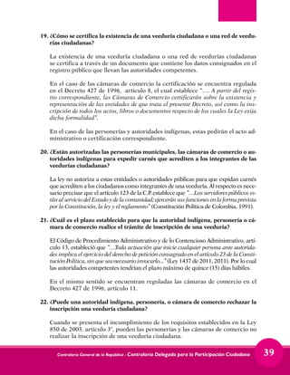 Contraloría General de la República - Contraloría Delegada para la Participación Ciudadana 39
19.	¿Cómo se certifica la existencia de una veeduría ciudadana o una red de veedu-
rías ciudadanas?
	 La existencia de una veeduría ciudadana o una red de veedurías ciudadanas
se certifica a través de un documento que contiene los datos consignados en el
registro público que llevan las autoridades competentes.
	 En el caso de las cámaras de comercio la certificación se encuentra regulada
en el Decreto 427 de 1996, artículo 8, el cual establece “…. A partir del regis-
tro correspondiente, las Cámaras de Comercio certificarán sobre la existencia y
representación de las entidades de que trata el presente Decreto, así como la ins-
cripción de todos los actos, libros o documentos respecto de los cuales la Ley exija
dicha formalidad”.
	 En el caso de las personerías y autoridades indígenas, estas pedirán el acto ad-
ministrativo o certificación correspondiente.
20.	¿Están autorizadas las personerías municipales, las cámaras de comercio o au-
toridades indígenas para expedir carnés que acrediten a los integrantes de las
veedurías ciudadanas?
	 La ley no autoriza a estas entidades o autoridades públicas para que expidan carnés
que acrediten a los ciudadanos como integrantes de una veeduría. Al respecto es nece-
sario precisar que el artículo 123 de la C.P. establece que “…Los servidores públicos es-
tán al servicio del Estado y de la comunidad; ejercerán sus funciones en la forma prevista
por la Constitución, la ley y el reglamento” (Constitución Política de Colombia, 1991).
21.	¿Cuál es el plazo establecido para que la autoridad indígena, personería o cá-
mara de comercio realice el trámite de inscripción de una veeduría?
	 El Código de Procedimiento Administrativo y de lo Contencioso Administrativo, artí-
culo 13, estableció que “…Toda actuación que inicie cualquier persona ante autorida-
des implica el ejercicio del derecho de petición consagrado en el artículo 23 de la Consti-
tución Política, sin que sea necesario invocarlo...” (Ley 1437 de 2011, 2011). Por lo cual
las autoridades competentes tendrían el plazo máximo de quince (15) días hábiles.
	 En el mismo sentido se encuentran reguladas las cámaras de comercio en el
Decreto 427 de 1996, artículo 11.
22.	¿Puede una autoridad indígena, personería, o cámara de comercio rechazar la
inscripción una veeduría ciudadana?
	 Cuando se presenta el incumplimiento de los requisitos establecidos en la Ley
850 de 2003, artículo 3°, pueden las personerías y las cámaras de comercio no
realizar la inscripción de una veeduría ciudadana.
 
