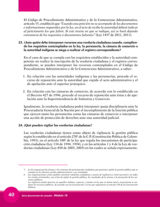 Serie documentos de consulta - Módulo 1040
	 El Código de Procedimiento Administrativo y de lo Contencioso Administrativo,
artículo 15, estableció que “Cuando una petición no se acompañe de los documentos
e informaciones requeridos por la ley, en el acto de recibo la autoridad deberá indicar
al peticionario los que falten. Si este insiste en que se radique, así se hará dejando
constancia de los requisitos o documentos faltantes” (Ley 1437 de 2011, 2011).
23.	¿Ante quién debe interponer recursos una veeduría ciudadana cuando, cumplien-
do los requisitos contemplados en la ley, la personería, la cámara de comercio o
la autoridad indígena se niega a realizar el registro correspondiente?
	 En el caso de que se cumpla con los requisitos establecidos y la autoridad com-
petente no realice la inscripción de la veeduría ciudadana y el registro corres-
pondiente, se pueden interponer los recursos contemplados en el Código de
Procedimiento Administrativo y de lo Contencioso Administrativo, a saber:
1. 	En relación con las autoridades indígenas y las personerías, procede el re-
curso de reposición ante la autoridad que expide el acto administrativo y el
de apelación ante el superior jerárquico.
2. 	En relación con las cámaras de comercio, de acuerdo con lo establecido en
el Decreto 427 de 1996, procede el recurso de reposición ante éstas y de ape-
lación ante la Superintendencia de Industria y Comercio.
	 Igualmente, la veeduría ciudadana podrá interponer queja disciplinaria ante la
Procuraduría General de la Nación por el incumplimiento de la función pública
que ejercen tanto las personerías como las cámaras de comercio o interponer
una acción de protección de derechos ante una autoridad judicial.
24.	¿Qué pueden vigilar las veedurías ciudadanas?
	 Las veedurías ciudadanas tienen como objeto de vigilancia la gestión pública
según lo establecido en el artículo 2705
de la C.P. (Constitución Política de Colom-
bia, 1991), en el artículo 1006
de la ley que regula los mecanismos de participa-
ción ciudadana (Ley 134 de 1994, 1994), y en los artículos 1 y 4 de la Ley de vee-
durías ciudadanas (Ley 850 de 2003, 2003) en los cuales se señala expresamente.
	
5.	 La ley organizará las formas y los sistemas de participación ciudadana que permitan vigilar la gestión pública que se
cumpla en los diversos niveles administrativos y sus resultados.
6. Las organizaciones civiles podrán constituir veedurías ciudadanas o juntas de vigilancia a nivel nacional y en todos
los niveles territoriales, con el fin de vigilar la gestión pública, los resultados de la misma y la prestación de los ser-
vicios públicos.
	 La vigilancia podrá ejercerse en aquellos ámbitos, aspectos y niveles en los que en forma total o mayoritaria se em-
pleen los recursos públicos, de acuerdo con la Constitución y la ley que reglamente el artículo 270 de la Constitución
Política.
 