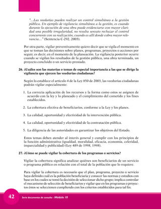 Serie documentos de consulta - Módulo 1042
	 “…Las veedurías pueden realizar un control simultáneo a la gestión
pública. Un ejemplo de vigilancia simultánea a la gestión, es cuando
durante la ejecución de una obra puede evidenciarse con mayor clari-
dad una posible irregularidad, no resulta sensato rechazar el control
concurrente con su realización, cuando es allí donde cobra mayor rele-
vancia…” (Sentencia C-292, 2003).
	 Por otra parte, vigilar preventivamente quiere decir que se vigila el momento en
que se toman las decisiones sobre planes, programas, proyectos o acciones por
seguir, es decir, en el momento de la planeación. La vigilancia posterior ocurre
cuando se vigilan los resultados de la gestión pública, una obra terminada, un
proyecto concluido o un servicio prestado.
26.	¿Cuáles son las materias o temas de especial importancia a las que se dirige la
vigilancia que ejercen las veedurías ciudadanas?
	 Según lo establece el artículo 4 de la Ley 850 de 2003, las veedurías ciudadanas
podrán vigilar especialmente:
1.	La correcta aplicación de los recursos y la forma como estos se asignen de
acuerdo con la ley y lo planeado y el cumplimiento del cometido y los fines
establecidos.
2.	 La cobertura efectiva de beneficiarios, conforme a la Ley y los planes.
3.	 La calidad, oportunidad y efectividad de la intervención pública.
4.	 La calidad, oportunidad y efectividad de la contratación pública.
5.	 La diligencia de las autoridades en garantizar los objetivos del Estado.
	 Estos temas deben atender al interés general y cumplir con los principios de
la función administrativa (igualdad, moralidad, eficacia, economía, celeridad,
imparcialidad y publicidad) (Ley 489 de 1998, 1998).
27.	¿Cómo se puede vigilar la cobertura de los programas o servicios?
	 Vigilar la cobertura significa analizar quiénes son beneficiarios de un servicio
o programa público en relación con el total de la población que lo requiere.
	 Para vigilar la cobertura es necesario que el plan, programa, proyecto o servicio
haya definido cuál es la población beneficiaria y conocer las normas y estudios con
base en los cuales se tomó la decisión de seleccionar dicho grupo; implica controlar
el mecanismo de selección de beneficiarios y vigilar que en los programas o proyec-
tos éstos se seleccionen cumpliendo con los criterios establecidos para tal fin.
 