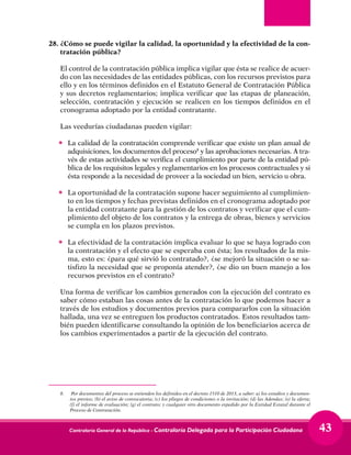 Contraloría General de la República - Contraloría Delegada para la Participación Ciudadana 43
28.	¿Cómo se puede vigilar la calidad, la oportunidad y la efectividad de la con-
tratación pública?
	 El control de la contratación pública implica vigilar que ésta se realice de acuer-
do con las necesidades de las entidades públicas, con los recursos previstos para
ello y en los términos definidos en el Estatuto General de Contratación Pública
y sus decretos reglamentarios; implica verificar que las etapas de planeación,
selección, contratación y ejecución se realicen en los tiempos definidos en el
cronograma adoptado por la entidad contratante.
	 Las veedurías ciudadanas pueden vigilar:
•	 La calidad de la contratación comprende verificar que existe un plan anual de
adquisiciones, los documentos del proceso8
y las aprobaciones necesarias. A tra-
vés de estas actividades se verifica el cumplimiento por parte de la entidad pú-
blica de los requisitos legales y reglamentarios en los procesos contractuales y si
ésta responde a la necesidad de proveer a la sociedad un bien, servicio u obra.
•	 La oportunidad de la contratación supone hacer seguimiento al cumplimien-
to en los tiempos y fechas previstas definidos en el cronograma adoptado por
la entidad contratante para la gestión de los contratos y verificar que el cum-
plimiento del objeto de los contratos y la entrega de obras, bienes y servicios
se cumpla en los plazos previstos.
•	 La efectividad de la contratación implica evaluar lo que se haya logrado con
la contratación y el efecto que se esperaba con ésta; los resultados de la mis-
ma, esto es: ¿para qué sirvió lo contratado?, ¿se mejoró la situación o se sa-
tisfizo la necesidad que se proponía atender?, ¿se dio un buen manejo a los
recursos previstos en el contrato?
	 Una forma de verificar los cambios generados con la ejecución del contrato es
saber cómo estaban las cosas antes de la contratación lo que podemos hacer a
través de los estudios y documentos previos para compararlos con la situación
hallada, una vez se entreguen los productos contratados. Estos resultados tam-
bién pueden identificarse consultando la opinión de los beneficiarios acerca de
los cambios experimentados a partir de la ejecución del contrato.
8. 	 Por documentos del proceso se entienden los definidos en el decreto 1510 de 2013, a saber: a) los estudios y documen-
tos previos; (b) el aviso de convocatoria; (c) los pliegos de condiciones o la invitación; (d) las Adendas; (e) la oferta;
(f) el informe de evaluación; (g) el contrato; y cualquier otro documento expedido por la Entidad Estatal durante el
Proceso de Contratación.
 
