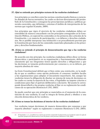 Serie documentos de consulta - Módulo 1048
37.	¿Qué se entiende por principios rectores de las veedurías ciudadanas?
	 Los principios se conciben como las normas constitucionales básicas o esencia-
les dotadas de fuerza normativa, las cuales se derivan directamente del preám-
bulo de la Constitución y consagran las prescripciones jurídicas y políticas ge-
nerales esenciales, que delimitan y orientan el ámbito de interpretación de las
normas que regulan (Castaño, 2009).
	 Los principios que rigen el ejercicio de las veedurías ciudadanas deben ser
entendidos de manera concordante con los principios consagrados en la Cons-
titución Política, en especial los contenidos en los primeros diez artículos de la
Constitución, y en materia de participación, y en deberes y derechos ciudada-
nos. No es posible interpretar una institución o un procedimiento previsto por
la Constitución por fuera de los contenidos materiales plasmados en los princi-
pios y derechos fundamentales.
38. ¿Cómo se entiende el principio de democratización que rige a las veedurías
ciudadanas?
	 De acuerdo con éste principio, las veedurías ciudadanas deben obrar en forma
democrática y participativa en su organización y funcionamiento, definiendo
claramente que sus integrantes tienen iguales derechos y obligaciones y que
las decisiones se tomarán preferentemente por consenso o, en su defecto, por
mayoría absoluta de votos.
	 La Corte Constitucional definió que si bien existe una restricción, en la medi-
da en que se establece como opción preferente el consenso, también faculta
a las organizaciones para adoptar el mecanismo mayoritario. Así, aunque las
veedurías tienen la obligación de diseñar un sistema de toma de decisiones en
las cuales se cuente la mayoría de los votos, el legislador no impone criterios o
condiciones para fijar el quórum deliberativo o decisorio. Tal asunto le corres-
ponde desarrollarlo a las propias veedurías al fijar en su reglamento las condi-
ciones de su operación (Sentencia C-292, 2003).
	 Se puede concluir que este principio se materializa en el momento de la cons-
titución de una veeduría, la cual se integra de forma plural y obedece a una
elección democrática de los veedores.
39.	¿Cómo se toman las decisiones al interior de las veedurías ciudadanas?
	 Las veedurías toman decisiones de manera democrática por consenso o por
mayoría absoluta12
según su reglamento o estatutos (Sentencia C-292, 2003).
12.	 El legislador [...] [...] estableció un criterio que permite comprender la disposición en el sentido de sujetar la regla de
mayorías (propio de la democracia) al voto de quienes estén presentes (Sentencia C-292, 2003).
 