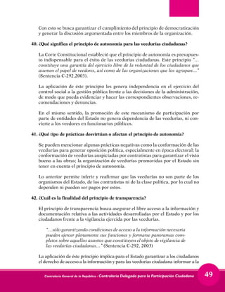Contraloría General de la República - Contraloría Delegada para la Participación Ciudadana 49
Con esto se busca garantizar el cumplimiento del principio de democratización
y generar la discusión argumentada entre los miembros de la organización.
40.	¿Qué significa el principio de autonomía para las veedurías ciudadanas?
	 La Corte Constitucional estableció que el principio de autonomía es presupues-
to indispensable para el éxito de las veedurías ciudadanas. Este principio “…
constituye una garantía del ejercicio libre de la voluntad de los ciudadanos que
asumen el papel de veedores, así como de las organizaciones que los agrupan…”
(Sentencia C-292,2003).
	 La aplicación de éste principio les genera independencia en el ejercicio del
control social a la gestión pública frente a las decisiones de la administración,
de modo que pueda evidenciar y hacer las correspondientes observaciones, re-
comendaciones y denuncias.
	 En el mismo sentido, la promoción de este mecanismo de participación por
parte de entidades del Estado no genera dependencia de las veedurías, ni con-
vierte a los veedores en funcionarios públicos.
41.	¿Qué tipo de prácticas desvirtúan o afectan el principio de autonomía?
	
	 Se pueden mencionar algunas prácticas negativas como la conformación de las
veedurías para generar oposición política, especialmente en época electoral; la
conformación de veedurías auspiciadas por contratistas para garantizar el visto
bueno a las obras; la organización de veedurías promovidas por el Estado sin
tener en cuenta el principio de autonomía.
	 Lo anterior permite inferir y reafirmar que las veedurías no son parte de los
organismos del Estado, de los contratistas ni de la clase política, por lo cual no
dependen ni pueden ser pagos por estos.
42.	¿Cuál es la finalidad del principio de transparencia?
	 El principio de transparencia busca asegurar el libre acceso a la información y
documentación relativa a las actividades desarrolladas por el Estado y por los
ciudadanos frente a la vigilancia ejercida por las veedurías.
	 “…sólo garantizando condiciones de acceso a la información necesaria
pueden ejercer plenamente sus funciones y formarse panoramas com-
pletos sobre aquellos asuntos que constituyen el objeto de vigilancia de
las veedurías ciudadanas…” (Sentencia C-292, 2003)
	 La aplicación de éste principio implica para el Estado garantizar a los ciudadanos
el derecho de acceso a la información y para las veedurías ciudadana informar a la
 