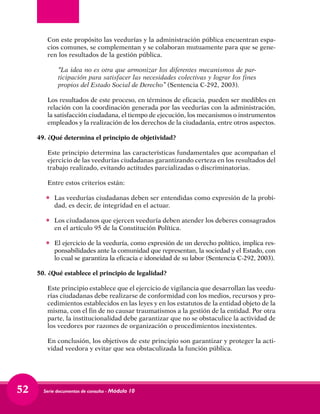 Serie documentos de consulta - Módulo 1052
	 Con este propósito las veedurías y la administración pública encuentran espa-
cios comunes, se complementan y se colaboran mutuamente para que se gene-
ren los resultados de la gestión pública.
	 “La idea no es otra que armonizar los diferentes mecanismos de par-
ticipación para satisfacer las necesidades colectivas y lograr los fines
propios del Estado Social de Derecho” (Sentencia C-292, 2003).
	 Los resultados de este proceso, en términos de eficacia, pueden ser medibles en
relación con la coordinación generada por las veedurías con la administración,
la satisfacción ciudadana, el tiempo de ejecución, los mecanismos o instrumentos
empleados y la realización de los derechos de la ciudadanía, entre otros aspectos.
49.	¿Qué determina el principio de objetividad?
	 Este principio determina las características fundamentales que acompañan el
ejercicio de las veedurías ciudadanas garantizando certeza en los resultados del
trabajo realizado, evitando actitudes parcializadas o discriminatorias.
	 Entre estos criterios están:
•	 Las veedurías ciudadanas deben ser entendidas como expresión de la probi-
dad, es decir, de integridad en el actuar.
•	 Los ciudadanos que ejercen veeduría deben atender los deberes consagrados
en el artículo 95 de la Constitución Política.
•	 El ejercicio de la veeduría, como expresión de un derecho político, implica res-
ponsabilidades ante la comunidad que representan, la sociedad y el Estado, con
lo cual se garantiza la eficacia e idoneidad de su labor (Sentencia C-292, 2003).
50. ¿Qué establece el principio de legalidad?
	 Este principio establece que el ejercicio de vigilancia que desarrollan las veedu-
rías ciudadanas debe realizarse de conformidad con los medios, recursos y pro-
cedimientos establecidos en las leyes y en los estatutos de la entidad objeto de la
misma, con el fin de no causar traumatismos a la gestión de la entidad. Por otra
parte, la institucionalidad debe garantizar que no se obstaculice la actividad de
los veedores por razones de organización o procedimientos inexistentes.
	 En conclusión, los objetivos de este principio son garantizar y proteger la acti-
vidad veedora y evitar que sea obstaculizada la función pública.
 