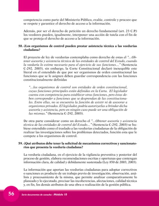 Serie documentos de consulta - Módulo 1056
competencia como parte del Ministerio Público, evalúe, controle y procure que
se respete y garantice el derecho de acceso a la información.
	 Además, por ser el derecho de petición un derecho fundamental (art. 23 C.P.)
los veedores pueden, igualmente, interponer una acción de tutela con el fin de
que se proteja el derecho de acceso a la información.
58.	¿Los organismos de control pueden prestar asistencia técnica a las veedurías
ciudadana?
	 El proyecto de ley de veedurías contemplaba como derecho de estas el “…Ob-
tener asesoría y asistencia técnica de las entidades de control del Estado, cuando
la veeduría lo estime necesario para el ejercicio de sus funciones…” (Sentencia
C-292, 2003), sin embargo, la Corte Constitucional declaró inexequible este
literal en el entendido de que por ser organismos de orden constitucional las
funciones que se le asignen deben guardar correspondencia con las funciones
constitucionalmente definidas
	 “…los organismos de control son entidades de orden constitucional,
cuyas funciones principales están definidas en la Carta. El legislador
cuenta con competencia para establecer otras funciones, pero éstas de-
ben corresponder a funciones que se desprendan de las constituciona-
les. Entre ellas, no se encuentra la función de asistir ni de asesorar a
organismos privados. El legislador, podría autorizarlas a brindar dicha
asesoría y asistencia, pero en ningún caso puede ser una obligación de
las mismas.” (Sentencia C-292, 2003).
	 De otra parte considerar como un derecho el “…Obtener asesoría y asistencia
técnica de las entidades de control del Estado…” (Sentencia C-292, 2003) se hu-
biese entendido como el traslado a las veedurías ciudadanas de la obligación de
realizar las investigaciones sobre los problemas detectados, función esta que le
compete a los organismos de control.
59.	¿Qué atributos debe tener la solicitud de mecanismos correctivos y sancionato-
rios que presenta la veeduría ciudadana?
	 La veeduría ciudadana, en el ejercicio de la vigilancia preventiva y posterior del
proceso de gestión, elabora recomendaciones escritas y oportunas que contengan
información clara, de calidad y debidamente sustentada (Ley 850 de 2003, 2003).
	 La información que aportan las veedurías ciudadanas para adoptar correctivos
o sanciones es producto de un trabajo previo de investigación, observación, aná-
lisis y procesamiento de la misma, que permite analizar comparativamente lo
planeado y lo ejecutado, precisar las incoherencias, afectaciones, calidad técnica
y, en fin, los demás atributos de una obra o realización de la gestión pública.
 
