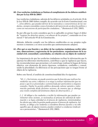 Contraloría General de la República - Contraloría Delegada para la Participación Ciudadana 57
60.	¿Las veedurías ciudadanas se limitan al cumplimiento de los deberes estableci-
dos por la Ley 850 de 2003?
	 Las veedurías ciudadanas, además de los deberes señalados en el artículo 18 de
la Ley 850 de 2003 deben cumplir, de acuerdo con la Corte Constitucional, con
“…otros deberes, que puedan derivar de la naturaleza y características de las vee-
durías, siempre entendidas como el producto del ejercicio de un derecho político y
como un mecanismo de participación ciudadana...” (Sentencia C-292, 2003).
	 Es por ello que la corte considera que le es aplicable en primer lugar el deber
de “respetar los derechos ajenos y no abusar de los propios”, contenido en el nu-
meral 1º del artículo 95 de la Constitución.
	 Además, deberán cumplir con los deberes establecidos en sus propios regla-
mentos o estatutos y en otros acuerdos que autónomamente adopten.
61.	¿Por qué es una función y un deber de las veedurías ciudadanas recibir infor-
mes, observaciones y sugerencias de los particulares, organizaciones de la so-
ciedad civil, comunidad y autoridades, en relación con su objeto de veeduría?
	 La importancia de que las veedurías ciudadanas reciban la información que le
aportan los diferentes interlocutores, contribuye a que la vigilancia que hacen,
las recomendaciones que presentan y el control que realizan lo hagan de forma
objetiva, con elementos de juicio rigurosos, verdaderos, confiables y consul-
tando la pluralidad y la diferencia en las percepciones que se tengan frente al
objeto de la vigilancia.
	 Sobre este literal, el análisis de constitucionalidad dice lo siguiente:
	 “62.- [...] Así mismo, no puede asumirse que la función que realizan las
veedurías sea seria y objetiva si se niega a evaluar información que no
posee y que le es presentada o suministrada por particulares u órganos
estatales. Vigilar la gestión pública demanda valorar opinión e infor-
mación generada desde distintos sectores, de manera que se obtenga
una visión completa del fenómeno objeto de observación [...]
	 [...] Al obligar a las veedurías a recibir la información que puedan su-
ministrar otros sectores, se racionaliza al proceso de solicitud de infor-
mación y se logra celeridad en el proceso de vigilancia, minimizándose
los efectos que sobre la gestión pueda generar el proceso de vigilancia. Así
mismo, se obliga a las veedurías a considerar diversos factores y no sólo
aquellos que, de alguna manera, puedan conducir a conductas vindicati-
vas o persecutorias...” (Sentencia C-292, 2003).
 
