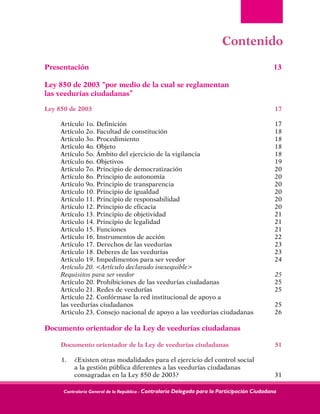 Contraloría General de la República - Contraloría Delegada para la Participación Ciudadana
Contenido
Presentación	 13
Ley 850 de 2003 “por medio de la cual se reglamentan	
las veedurías ciudadanas”
Ley 850 de 2003	 17	
Artículo 1o. Definición	 17	
Artículo 2o. Facultad de constitución	 18	
Artículo 3o. Procedimiento	 18	
Artículo 4o. Objeto	 18	
Artículo 5o. Ámbito del ejercicio de la vigilancia	 18	
Artículo 6o. Objetivos	 19	
Artículo 7o. Principio de democratización	 20	
Artículo 8o. Principio de autonomía	 20	
Artículo 9o. Principio de transparencia	 20	
Artículo 10. Principio de igualdad	 20	
Artículo 11. Principio de responsabilidad	 20	
Artículo 12. Principio de eficacia	 20	
Artículo 13. Principio de objetividad	 21	
Artículo 14. Principio de legalidad	 21	
Artículo 15. Funciones	 21	
Artículo 16. Instrumentos de acción	 22	
Artículo 17. Derechos de las veedurías	 23	
Artículo 18. Deberes de las veedurías	 23	
Artículo 19. Impedimentos para ser veedor	 24	
Artículo 20. <Artículo declarado inexequible>	
Requisitos para ser veedor	 25	
Artículo 20. Prohibiciones de las veedurías ciudadanas	 25	
Artículo 21. Redes de veedurías	 25	
Artículo 22. Confórmase la red institucional de apoyo a		
las veedurías ciudadanos	 25	
Articulo 23. Consejo nacional de apoyo a las veedurías ciudadanas	 26
Documento orientador de la Ley de veedurías ciudadanas		
Documento orientador de la Ley de veedurías ciudadanas	 31
1.	 ¿Existen otras modalidades para el ejercicio del control social		
a la gestión pública diferentes a las veedurías ciudadanas		
consagradas en la Ley 850 de 2003?	 31
 