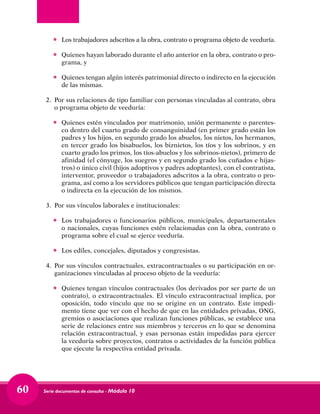 Serie documentos de consulta - Módulo 1060
•	 Los trabajadores adscritos a la obra, contrato o programa objeto de veeduría.
•	 Quienes hayan laborado durante el año anterior en la obra, contrato o pro-
grama, y
•	 Quienes tengan algún interés patrimonial directo o indirecto en la ejecución
de las mismas.
2. 	Por sus relaciones de tipo familiar con personas vinculadas al contrato, obra
o programa objeto de veeduría:
•	 Quienes estén vinculados por matrimonio, unión permanente o parentes-
co dentro del cuarto grado de consanguinidad (en primer grado están los
padres y los hijos, en segundo grado los abuelos, los nietos, los hermanos,
en tercer grado los bisabuelos, los biznietos, los tíos y los sobrinos, y en
cuarto grado los primos, los tíos-abuelos y los sobrinos-nietos), primero de
afinidad (el cónyuge, los suegros y en segundo grado los cuñados e hijas-
tros) o único civil (hijos adoptivos y padres adoptantes), con el contratista,
interventor, proveedor o trabajadores adscritos a la obra, contrato o pro-
grama, así como a los servidores públicos que tengan participación directa
o indirecta en la ejecución de los mismos.
3. 	Por sus vínculos laborales e institucionales:
•	 Los trabajadores o funcionarios públicos, municipales, departamentales
o nacionales, cuyas funciones estén relacionadas con la obra, contrato o
programa sobre el cual se ejerce veeduría.
•	 Los ediles, concejales, diputados y congresistas.
4. 	Por sus vínculos contractuales, extracontractuales o su participación en or-
ganizaciones vinculadas al proceso objeto de la veeduría:
•	 Quienes tengan vínculos contractuales (los derivados por ser parte de un
contrato), o extracontractuales. El vínculo extracontractual implica, por
oposición, todo vínculo que no se origine en un contrato. Este impedi-
mento tiene que ver con el hecho de que en las entidades privadas, ONG,
gremios o asociaciones que realizan funciones públicas, se establece una
serie de relaciones entre sus miembros y terceros en lo que se denomina
relación extracontractual, y esas personas están impedidas para ejercer
la veeduría sobre proyectos, contratos o actividades de la función pública
que ejecute la respectiva entidad privada.
 