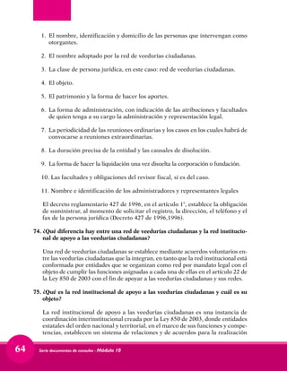 Serie documentos de consulta - Módulo 1064
1. 	El nombre, identificación y domicilio de las personas que intervengan como
otorgantes.
2. 	El nombre adoptado por la red de veedurías ciudadanas.
3. 	La clase de persona jurídica, en este caso: red de veedurías ciudadanas.
4. 	El objeto.
5. 	El patrimonio y la forma de hacer los aportes.
6. 	La forma de administración, con indicación de las atribuciones y facultades
de quien tenga a su cargo la administración y representación legal.
7.	 La periodicidad de las reuniones ordinarias y los casos en los cuales habrá de
convocarse a reuniones extraordinarias.
8. 	La duración precisa de la entidad y las causales de disolución.
9. 	La forma de hacer la liquidación una vez disuelta la corporación o fundación.
10. Las facultades y obligaciones del revisor fiscal, si es del caso.
11. Nombre e identificación de los administradores y representantes legales
	 El decreto reglamentario 427 de 1996, en el artículo 1°, establece la obligación
de suministrar, al momento de solicitar el registro, la dirección, el teléfono y el
fax de la persona jurídica (Decreto 427 de 1996,1996).
74.	¿Qué diferencia hay entre una red de veedurías ciudadanas y la red institucio-
nal de apoyo a las veedurías ciudadanas?
	 Una red de veedurías ciudadanas se establece mediante acuerdos voluntarios en-
tre las veedurías ciudadanas que la integran, en tanto que la red institucional está
conformada por entidades que se organizan como red por mandato legal con el
objeto de cumplir las funciones asignadas a cada una de ellas en el artículo 22 de
la Ley 850 de 2003 con el fin de apoyar a las veedurías ciudadanas y sus redes.
75.	¿Qué es la red institucional de apoyo a las veedurías ciudadanas y cuál es su
objeto?
	 La red institucional de apoyo a las veedurías ciudadanas es una instancia de
coordinación interinstitucional creada por la Ley 850 de 2003, donde entidades
estatales del orden nacional y territorial, en el marco de sus funciones y compe-
tencias, establecen un sistema de relaciones y de acuerdos para la realización
 
