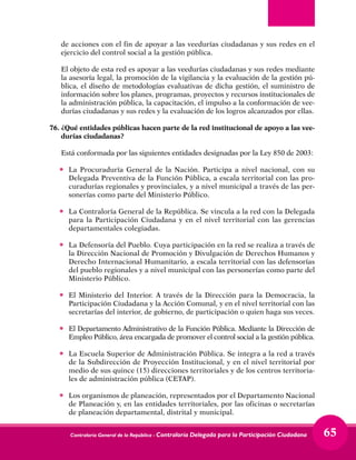 Contraloría General de la República - Contraloría Delegada para la Participación Ciudadana 65
de acciones con el fin de apoyar a las veedurías ciudadanas y sus redes en el
ejercicio del control social a la gestión pública.
	 El objeto de esta red es apoyar a las veedurías ciudadanas y sus redes mediante
la asesoría legal, la promoción de la vigilancia y la evaluación de la gestión pú-
blica, el diseño de metodologías evaluativas de dicha gestión, el suministro de
información sobre los planes, programas, proyectos y recursos institucionales de
la administración pública, la capacitación, el impulso a la conformación de vee-
durías ciudadanas y sus redes y la evaluación de los logros alcanzados por ellas.
76.	¿Qué entidades públicas hacen parte de la red institucional de apoyo a las vee-
durías ciudadanas?
	 Está conformada por las siguientes entidades designadas por la Ley 850 de 2003:
•	 La Procuraduría General de la Nación. Participa a nivel nacional, con su
Delegada Preventiva de la Función Pública, a escala territorial con las pro-
curadurías regionales y provinciales, y a nivel municipal a través de las per-
sonerías como parte del Ministerio Público.
•	 La Contraloría General de la República. Se vincula a la red con la Delegada
para la Participación Ciudadana y en el nivel territorial con las gerencias
departamentales colegiadas.
•	 La Defensoría del Pueblo. Cuya participación en la red se realiza a través de
la Dirección Nacional de Promoción y Divulgación de Derechos Humanos y
Derecho Internacional Humanitario, a escala territorial con las defensorías
del pueblo regionales y a nivel municipal con las personerías como parte del
Ministerio Público.
•	 El Ministerio del Interior. A través de la Dirección para la Democracia, la
Participación Ciudadana y la Acción Comunal, y en el nivel territorial con las
secretarías del interior, de gobierno, de participación o quien haga sus veces.
•	 El Departamento Administrativo de la Función Pública. Mediante la Dirección de
Empleo Público, área encargada de promover el control social a la gestión pública.
•	 La Escuela Superior de Administración Pública. Se integra a la red a través
de la Subdirección de Proyección Institucional, y en el nivel territorial por
medio de sus quince (15) direcciones territoriales y de los centros territoria-
les de administración pública (CETAP).
•	 Los organismos de planeación, representados por el Departamento Nacional
de Planeación y, en las entidades territoriales, por las oficinas o secretarías
de planeación departamental, distrital y municipal.
 