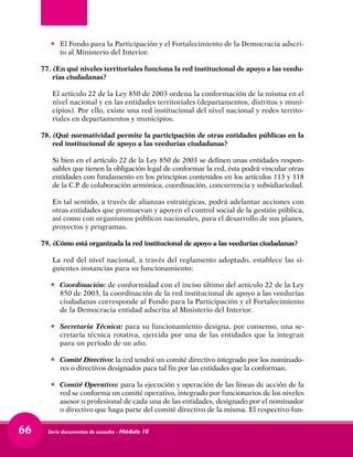 Serie documentos de consulta - Módulo 1066
•	 El Fondo para la Participación y el Fortalecimiento de la Democracia adscri-
to al Ministerio del Interior.
77.	 ¿En qué niveles territoriales funciona la red institucional de apoyo a las veedu-
rías ciudadanas?	
El artículo 22 de la Ley 850 de 2003 ordena la conformación de la misma en el
nivel nacional y en las entidades territoriales (departamentos, distritos y muni-
cipios). Por ello, existe una red institucional del nivel nacional y redes territo-
riales en departamentos y municipios.
78.	 ¿Qué normatividad permite la participación de otras entidades públicas en la
red institucional de apoyo a las veedurías ciudadanas?	
Si bien en el artículo 22 de la Ley 850 de 2003 se definen unas entidades respon-
sables que tienen la obligación legal de conformar la red, ésta podrá vincular otras
entidades con fundamento en los principios contenidos en los artículos 113 y 118
de la C.P. de colaboración armónica, coordinación, concurrencia y subsidiariedad.	
En tal sentido, a través de alianzas estratégicas, podrá adelantar acciones con
otras entidades que promuevan y apoyen el control social de la gestión pública,
así como con organismos públicos nacionales, para el desarrollo de sus planes,
proyectos y programas.
79.	 ¿Cómo está organizada la red institucional de apoyo a las veedurías ciudadanas?	
La red del nivel nacional, a través del reglamento adoptado, establece las si-
guientes instancias para su funcionamiento:
•	 Coordinación: de conformidad con el inciso último del artículo 22 de la Ley
850 de 2003, la coordinación de la red institucional de apoyo a las veedurías
ciudadanas corresponde al Fondo para la Participación y el Fortalecimiento
de la Democracia entidad adscrita al Ministerio del Interior.
•	 Secretaría Técnica: para su funcionamiento designa, por consenso, una se-
cretaría técnica rotativa, ejercida por una de las entidades que la integran
para un período de un año.
•	 Comité Directivo: la red tendrá un comité directivo integrado por los nominado-
res o directivos designados para tal fin por las entidades que la conforman.
•	 Comité Operativo: para la ejecución y operación de las líneas de acción de la
red se conforma un comité operativo, integrado por funcionarios de los niveles
asesor o profesional de cada una de las entidades, designado por el nominador
o directivo que haga parte del comité directivo de la misma. El respectivo fun-
 