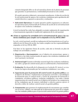 Contraloría General de la República - Contraloría Delegada para la Participación Ciudadana 67
cionario designado debe ser de tal naturaleza dentro de la planta de personal,
que garantice su permanencia y continuidad presencial en este comité.
	 El comité operativo elaborará y presentará anualmente, el plan de acción de
la red institucional de apoyo a las veedurías ciudadanas para aprobación del
comité directivo y apoyará su ejecución y evaluación.
•	 Subcomités Operativos: el comité operativo podrá organizarse en subcomi-
tés operativos para el desarrollo de las líneas de acción de la red institucional
de apoyo a las veedurías ciudadanas.
	 A nivel territorial las redes han adoptado su propio reglamento de organización
y funcionamiento siguiendo el modelo del reglamento de la red nacional.
80.	¿Cómo se organizan las actividades de la red institucional de apoyo a las vee-
durías ciudadanas para cumplir con lo estipulado en la Ley 850 de 2003?
	 La red, a nivel nacional, acordó un reglamento de funcionamiento en el cual es-
tableció seis (6) líneas de acción, las cuales cumplen con las responsabilidades
asignadas en la Ley 850 de 2003.
	 Con base en las siguientes líneas de acción, cada año se formula un plan de
trabajo con actividades y metas:
1.	 Organización y funcionamiento: con el objetivo de promocionar, apoyar y
fortalecer a las redes institucionales de apoyo a las veedurías ciudadanas del
nivel nacional y territorial.
2.	 Asistencia Legal: Consiste en brindar asesoría legal a las veedurías ciudadanas,
sus redes y grupos de control social, para su conformación y funcionamiento.
3. Evaluación: En desarrollo de lo dispuesto en el artículo 22, inciso 6, se eva-
luarán los logros alcanzados por las veedurías ciudadanas y sus redes.
4.	 Capacitación para la promoción del control social a la gestión pública: con
el objetivo de diseñar e implementar la propuesta curricular y metodológica
de formación para el control social, a través de programas de formación a
ciudadanos, servidores públicos, veedurías ciudadanas y sus redes y demás
organizaciones de control social con el objetivo de fortalecer las competencia
de los ciudadanos que de manera individual o colectiva quieren ejercer el
derecho y deber de realizar control social a la gestión pública.
5.	Comunicación: para promover la implementación de mecanismos que contribu-
yan al acceso, calidad y uso adecuado de la información por parte de la ciudada-
nía y las entidades públicas para el ejercicio del control social a la gestión pública.
 
