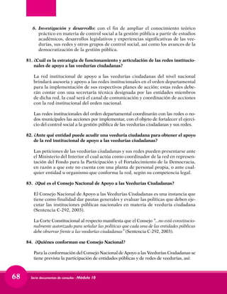 Serie documentos de consulta - Módulo 1068
6.	Investigación y desarrollo: con el fin de ampliar el conocimiento teórico
práctico en materia de control social a la gestión pública a partir de estudios
académicos, desarrollos legislativos y experiencias significativas de las vee-
durías, sus redes y otros grupos de control social, así como los avances de la
democratización de la gestión pública.
81.	¿Cuál es la estrategia de funcionamiento y articulación de las redes institucio-
nales de apoyo a las veedurías ciudadanas?
	 La red institucional de apoyo a las veedurías ciudadanas del nivel nacional
brindará asesoría y apoyo a las redes institucionales en el orden departamental
para la implementación de sus respectivos planes de acción; estas redes debe-
rán contar con una secretaría técnica designada por las entidades miembros
de dicha red, la cual será el canal de comunicación y coordinación de acciones
con la red institucional del orden nacional.
	
	 Las redes institucionales del orden departamental coordinarán con las redes o no-
dos municipales las acciones por implementar, con el objeto de fortalecer el ejerci-
cio del control social a la gestión pública de las veedurías ciudadanas y sus redes.
82.	¿Ante qué entidad puede acudir una veeduría ciudadana para obtener el apoyo
de la red institucional de apoyo a las veedurías ciudadanas?
	 Las peticiones de las veedurías ciudadanas y sus redes pueden presentarse ante
el Ministerio del Interior el cual actúa como coordinador de la red en represen-
tación del Fondo para la Participación y el Fortalecimiento de la Democracia,
en razón a que este no cuenta con una planta de personal propia, o ante cual-
quier entidad u organismo que conforma la red, según su competencia legal.
83.	 ¿Qué es el Consejo Nacional de Apoyo a las Veedurías Ciudadanas?
	 El Consejo Nacional de Apoyo a las Veedurías Ciudadanas es una instancia que
tiene como finalidad dar pautas generales y evaluar las políticas que deben eje-
cutar las instituciones públicas nacionales en materia de veeduría ciudadana
(Sentencia C-292, 2003).
	 La Corte Constitucional al respecto manifiesta que el Consejo “...no está constitucio-
nalmente autorizado para señalar las políticas que cada una de las entidades públicas
debe observar frente a las veedurías ciudadanas” (Sentencia C-292, 2003).
84.	 ¿Quiénes conforman ese Consejo Nacional?
	 Para la conformación del Consejo Nacional de Apoyo a las Veedurías Ciudadanas se
tiene prevista la participación de entidades públicas y de redes de veedurías, así:
 