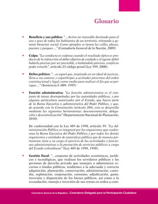 Contraloría General de la República - Contraloría Delegada para la Participación Ciudadana
Glosario
•	 Beneficio y uso público: “…Activo no transable destinado para el
uso y goce de todos los habitantes de un territorio, orientado a ge-
nerar bienestar social. Como ejemplos se tienen las calles, plazas,
puentes y parques…” (Contaduría General de la Nación, 2009)
•	 Culpa: “La conducta es culposa cuando el resultado típico es pro-
ducto de la infracción al deber objetivo de cuidado y el agente debió
haberlo previsto por ser previsible, o habiéndolo previsto, confió en
poder evitarlo”, artículo 23 código penal (Ley 599, 2000).
•	 Delito político: “…es aquel que, inspirado en un ideal de justicia,
lleva a sus autores y copartícipes a actitudes prescritas del orden
constitucional y legal, como medio para realizar el fin que se per-
sigue…” (Sentencia C-009, 1995)
•	 Función administrativa: “La función administrativa es el con-
junto de tareas desempeñadas por las autoridades públicas, y por
algunos particulares autorizados por el Estado, que hacen parte
de la Rama Ejecutiva o administrativa del Poder Público, y que,
de acuerdo con la Constitución (artículo 209), esta se desarrolla
mediante las siguientes herramientas: desconcentración, delega-
ción y descentralización” (Departamento Nacional de Planeación,
2010).	
De conformidad con la Ley 489 de 1998, artículo 39: “La Ad-
ministración Pública se integrará por los organismos que confor-
man la Rama Ejecutiva del Poder Público y por todos los demás
organismos y entidades de naturaleza pública que de manera per-
manente tiene a su cargo el ejercicio de las actividades y funcio-
nes administrativas o la prestación de servicios públicos a cargo
del Estado colombiano” (Ley 489 de 1998, 1998).
•	 Gestión fiscal: “…conjunto de actividades económicas, jurídi-
cas y tecnológicas, que realizan los servidores públicos y las
personas de derecho privado que manejen o administren re-
cursos o fondos públicos, tendientes a la adecuada y correcta
adquisición, planeación, conservación, administración, custo-
dia, explotación, enajenación, consumo, adjudicación, gasto,
inversión y disposición de los bienes públicos, así como a la
recaudación, manejo e inversión de sus rentas en orden a cum-
 
