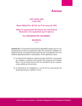 Contraloría General de la República - Contraloría Delegada para la Participación Ciudadana
Anexos
 
LEY 42 DE 1993
(enero 26)
Diario Oficial No. 40.732, de 27 de enero de 1993
Sobre la organización del sistema de control fiscal
financiero y los organismos que lo ejercen.
EL CONGRESO DE COLOMBIA,
DECRETA:
[…]
Artículo 26. La Contraloría General de la República podrá ejercer con-
trol posterior, en forma excepcional, sobre las cuentas de cualquier en-
tidad territorial, sin perjuicio del control que les corresponde a las con-
tralorías departamentales y municipales, en los siguientes casos:
a) 	A solicitud del gobierno departamental, distrital o municipal,
de cualquier comisión permanente del Congreso de la Repú-
blica o de la mitad más uno de los miembros de las corpora-
ciones públicas territoriales.
b) 	A solicitud de la ciudadanía, a través de los mecanismos de
participación que establece la Ley.
 
 
