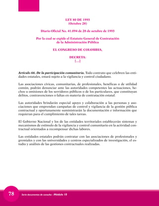 Serie documentos de consulta - Módulo 1078
LEY 80 DE 1993
(Octubre 28)
Diario Oficial No. 41.094 de 28 de octubre de 1993
Por la cual se expide el Estatuto General de Contratación
de la Administración Pública
EL CONGRESO DE COLOMBIA,
DECRETA:
[…]
Artículo 66. De la participación comunitaria. Todo contrato que celebren las enti-
dades estatales, estará sujeto a la vigilancia y control ciudadano.
Las asociaciones cívicas, comunitarias, de profesionales, benéficas o de utilidad
común, podrán denunciar ante las autoridades competentes las actuaciones, he-
chos u omisiones de los servidores públicos o de los particulares, que constituyan
delitos, contravenciones o faltas en materia de contratación estatal.
Las autoridades brindarán especial apoyo y colaboración a las personas y aso-
ciaciones que emprendan campañas de control y vigilancia de la gestión pública
contractual y oportunamente suministrarán la documentación e información que
requieran para el cumplimiento de tales tareas.
El Gobierno Nacional y los de las entidades territoriales establecerán sistemas y
mecanismos de estímulo de la vigilancia y control comunitario en la actividad con-
tractual orientados a recompensar dichas labores.
Las entidades estatales podrán contratar con las asociaciones de profesionales y
gremiales y con las universidades y centros especializados de investigación, el es-
tudio y análisis de las gestiones contractuales realizadas.
 
 