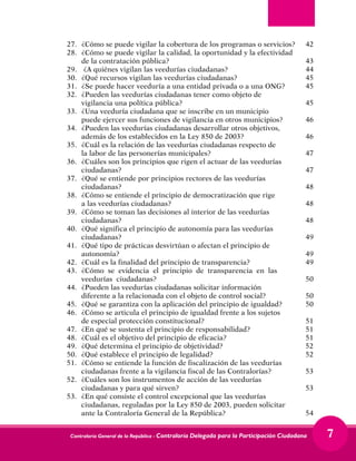 Contraloría General de la República - Contraloría Delegada para la Participación Ciudadana 7
27.	 ¿Cómo se puede vigilar la cobertura de los programas o servicios?	 42
28.	 ¿Cómo se puede vigilar la calidad, la oportunidad y la efectividad		
de la contratación pública?	 43
29.	 ¿A quiénes vigilan las veedurías ciudadanas?	 44
30.	 ¿Qué recursos vigilan las veedurías ciudadanas?	 45
31.	 ¿Se puede hacer veeduría a una entidad privada o a una ONG?	 45
32.	 ¿Pueden las veedurías ciudadanas tener como objeto de		
vigilancia una política pública?	 45
33.	 ¿Una veeduría ciudadana que se inscribe en un municipio		
puede ejercer sus funciones de vigilancia en otros municipios?	 46
34.	 ¿Pueden las veedurías ciudadanas desarrollar otros objetivos,	
además de los establecidos en la Ley 850 de 2003?	 46
35.	 ¿Cuál es la relación de las veedurías ciudadanas respecto de		
la labor de las personerías municipales?	 47
36.	 ¿Cuáles son los principios que rigen el actuar de las veedurías	
ciudadanas?	 47
37.	 ¿Qué se entiende por principios rectores de las veedurías		
ciudadanas?	 48
38.	 ¿Cómo se entiende el principio de democratización que rige		
a las veedurías ciudadanas?	 48
39.	 ¿Cómo se toman las decisiones al interior de las veedurías		
ciudadanas?	 48
40.	 ¿Qué significa el principio de autonomía para las veedurías		
ciudadanas?	 49
41.	 ¿Qué tipo de prácticas desvirtúan o afectan el principio de		
autonomía?	 49
42.	 ¿Cuál es la finalidad del principio de transparencia?	 49
43.	 ¿Cómo se evidencia el principio de transparencia en las		
veedurías ciudadanas?	 50
44.	 ¿Pueden las veedurías ciudadanas solicitar información		
diferente a la relacionada con el objeto de control social?	 50
45.	 ¿Qué se garantiza con la aplicación del principio de igualdad?	 50
46.	 ¿Cómo se articula el principio de igualdad frente a los sujetos		
de especial protección constitucional?	 51
47.	 ¿En qué se sustenta el principio de responsabilidad?	 51
48.	 ¿Cuál es el objetivo del principio de eficacia?	 51
49.	 ¿Qué determina el principio de objetividad?	 52
50.	 ¿Qué establece el principio de legalidad?	 52
51.	 ¿Cómo se entiende la función de fiscalización de las veedurías	
ciudadanas frente a la vigilancia fiscal de las Contralorías?	 53
52.	 ¿Cuáles son los instrumentos de acción de las veedurías		
ciudadanas y para qué sirven?	 53
53.	 ¿En qué consiste el control excepcional que las veedurías		
ciudadanas, reguladas por la Ley 850 de 2003, pueden solicitar		
ante la Contraloría General de la República?	 54
 