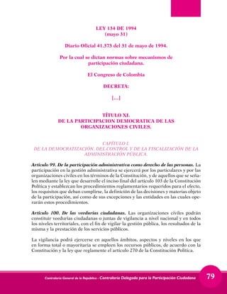 Contraloría General de la República - Contraloría Delegada para la Participación Ciudadana 79
LEY 134 DE 1994
(mayo 31)
Diario Oficial 41.373 del 31 de mayo de 1994.
Por la cual se dictan normas sobre mecanismos de
participación ciudadana.
El Congreso de Colombia
DECRETA:
[…]
TÍTULO XI.
DE LA PARTICIPACION DEMOCRATICA DE LAS
ORGANIZACIONES CIVILES.
CAPÍTULO I.
DE LA DEMOCRATIZACIÓN, DEL CONTROL Y DE LA FISCALIZACIÓN DE LA
ADMINISTRACIÓN PÚBLICA.
Artículo 99. De la participación administrativa como derecho de las personas. La
participación en la gestión administrativa se ejercerá por los particulares y por las
organizaciones civiles en los términos de la Constitución, y de aquellos que se seña-
len mediante la ley que desarrolle el inciso final del artículo 103 de la Constitución
Política y establezcan los procedimientos reglamentarios requeridos para el efecto,
los requisitos que deban cumplirse, la definición de las decisiones y materias objeto
de la participación, así como de sus excepciones y las entidades en las cuales ope-
rarán estos procedimientos.
Artículo 100. De las veedurías ciudadanas. Las organizaciones civiles podrán
constituir veedurías ciudadanas o juntas de vigilancia a nivel nacional y en todos
los niveles territoriales, con el fin de vigilar la gestión pública, los resultados de la
misma y la prestación de los servicios públicos.
La vigilancia podrá ejercerse en aquellos ámbitos, aspectos y niveles en los que
en forma total o mayoritaria se empleen los recursos públicos, de acuerdo con la
Constitución y la ley que reglamente el artículo 270 de la Constitución Política.
 
 