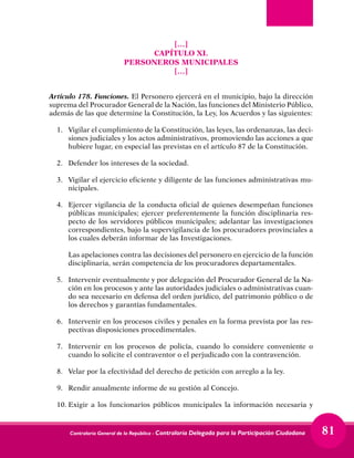 Contraloría General de la República - Contraloría Delegada para la Participación Ciudadana 81
[…]
CAPÍTULO XI.
PERSONEROS MUNICIPALES
[…]
Artículo 178. Funciones. El Personero ejercerá en el municipio, bajo la dirección
suprema del Procurador General de la Nación, las funciones del Ministerio Público,
además de las que determine la Constitución, la Ley, los Acuerdos y las siguientes:
1. 	 Vigilar el cumplimiento de la Constitución, las leyes, las ordenanzas, las deci-
siones judiciales y los actos administrativos, promoviendo las acciones a que
hubiere lugar, en especial las previstas en el artículo 87 de la Constitución.
2. 	 Defender los intereses de la sociedad.
3. 	 Vigilar el ejercicio eficiente y diligente de las funciones administrativas mu-
nicipales.
4. 	Ejercer vigilancia de la conducta oficial de quienes desempeñan funciones
públicas municipales; ejercer preferentemente la función disciplinaria res-
pecto de los servidores públicos municipales; adelantar las investigaciones
correspondientes, bajo la supervigilancia de los procuradores provinciales a
los cuales deberán informar de las Investigaciones.
	 Las apelaciones contra las decisiones del personero en ejercicio de la función
disciplinaria, serán competencia de los procuradores departamentales.
5. 	 Intervenir eventualmente y por delegación del Procurador General de la Na-
ción en los procesos y ante las autoridades judiciales o administrativas cuan-
do sea necesario en defensa del orden jurídico, del patrimonio público o de
los derechos y garantías fundamentales.
6. 	 Intervenir en los procesos civiles y penales en la forma prevista por las res-
pectivas disposiciones procedimentales.
7. 	Intervenir en los procesos de policía, cuando lo considere conveniente o
cuando lo solicite el contraventor o el perjudicado con la contravención.
8. 	 Velar por la efectividad del derecho de petición con arreglo a la ley.
9. 	 Rendir anualmente informe de su gestión al Concejo.
10.	Exigir a los funcionarios públicos municipales la información necesaria y
 