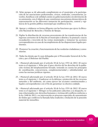 Contraloría General de la República - Contraloría Delegada para la Participación Ciudadana 83
19.	 Velar porque se dé adecuado cumplimiento en el municipio a la participa-
ción de las asociaciones profesionales, cívicas, sindicales, comunitarias, ju-
veniles, benéficas o de utilidad común no gubernamentales sin detrimento de
su autonomía, con el objeto de que constituyan mecanismos democráticos de
representación en las diferentes instancias de participación, control y vigi-
lancia de la gestión pública municipal que establezca la ley.
20.	 Apoyar y colaborar en forma diligente con las funciones que ejerce la Direc-
ción Nacional de Atención y Trámite de Quejas.
21. Vigilar la distribución de recursos provenientes de las transferencias de los
ingresos corrientes de la Nación al municipio o distrito y la puntual y exacta
recaudación e inversión de las rentas municipales e instaurar las acciones
correspondientes en caso de incumplimiento de las disposiciones legales per-
tinentes.
22.	 Promover la creación y funcionamiento de las veedurías ciudadanas y comu-
nitarias.
23.	 Todas las demás que le sean delegadas por el Procurador General de la Na-
ción y por el Defensor del Pueblo.
24.	 <Numeral adicionado por el artículo 38 de la Ley 1551 de 2012. El nuevo
texto es el siguiente:> Velar por el goce efectivo de los derechos de la pobla-
ción víctima del desplazamiento forzado, teniendo en cuenta los principios
de coordinación, concurrencia, complementariedad y subsidiariedad, así
como las normas jurídicas vigentes.
25.	 <Numeral adicionado por el artículo 38 de la Ley 1551 de 2012. El nuevo
texto es el siguiente:> Coadyuvar en la defensa y protección de los recursos
naturales y del ambiente, así como ejercer las acciones constitucionales y
legales correspondientes con el fin de garantizar su efectivo cuidado.
26.	 <Numeral adicionado por el artículo 38 de la Ley 1551 de 2012. El nuevo
texto es el siguiente:> Delegar en los judicantes adscritos a su despacho, te-
mas relacionados con: derechos humanos y víctimas del conflicto conforme a
la ley 1448 de 2011 y su intervención en procesos especiales de saneamiento
de títulos que conlleven la llamada falsa tradición y titulación de la posesión
material de inmuebles. 
 