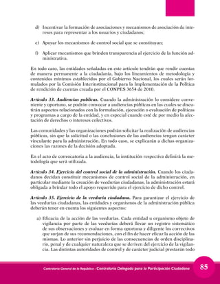 Contraloría General de la República - Contraloría Delegada para la Participación Ciudadana 85
d) 	 Incentivar la formación de asociaciones y mecanismos de asociación de inte-
reses para representar a los usuarios y ciudadanos;
e) 	 Apoyar los mecanismos de control social que se constituyan;
f) 	 Aplicar mecanismos que brinden transparencia al ejercicio de la función ad-
ministrativa.
En todo caso, las entidades señaladas en este artículo tendrán que rendir cuentas
de manera permanente a la ciudadanía, bajo los lineamientos de metodología y
contenidos mínimos establecidos por el Gobierno Nacional, los cuales serán for-
mulados por la Comisión Interinstitucional para la Implementación de la Política
de rendición de cuentas creada por el CONPES 3654 de 2010.
Articulo 33. Audiencias publicas. Cuando la administración lo considere conve-
niente y oportuno, se podrán convocar a audiencias públicas en las cuales se discu-
tirán aspectos relacionados con la formulación, ejecución o evaluación de políticas
y programas a cargo de la entidad, y en especial cuando esté de por medio la afec-
tación de derechos o intereses colectivos.
Las comunidades y las organizaciones podrán solicitar la realización de audiencias
públicas, sin que la solicitud o las conclusiones de las audiencias tengan carácter
vinculante para la administración. En todo caso, se explicarán a dichas organiza-
ciones las razones de la decisión adoptada.
En el acto de convocatoria a la audiencia, la institución respectiva definirá la me-
todología que será utilizada.
Articulo 34. Ejercicio del control social de la administración. Cuando los ciuda-
danos decidan constituir mecanismos de control social de la administración, en
particular mediante la creación de veedurías ciudadanas, la administración estará
obligada a brindar todo el apoyo requerido para el ejercicio de dicho control.
Articulo 35. Ejercicio de la veeduría ciudadana. Para garantizar el ejercicio de
las veedurías ciudadanas, las entidades y organismos de la administración pública
deberán tener en cuenta los siguientes aspectos:
a)	Eficacia de la acción de las veedurías. Cada entidad u organismo objeto de
vigilancia por parte de las veedurías deberá llevar un registro sistemático
de sus observaciones y evaluar en forma oportuna y diligente los correctivos
que surjan de sus recomendaciones, con el fin de hacer eficaz la acción de las
mismas. Lo anterior sin perjuicio de las consecuencias de orden disciplina-
rio, penal y de cualquier naturaleza que se deriven del ejercicio de la vigilan-
cia. Las distintas autoridades de control y de carácter judicial prestarán todo
 
