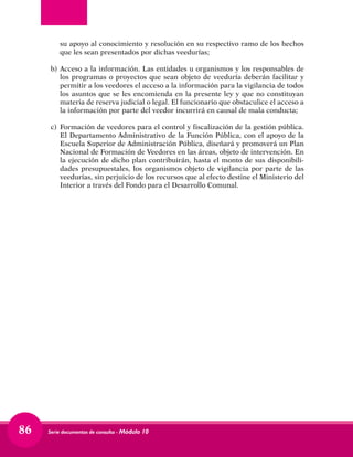 Serie documentos de consulta - Módulo 1086
su apoyo al conocimiento y resolución en su respectivo ramo de los hechos
que les sean presentados por dichas veedurías;
b)	 Acceso a la información. Las entidades u organismos y los responsables de
los programas o proyectos que sean objeto de veeduría deberán facilitar y
permitir a los veedores el acceso a la información para la vigilancia de todos
los asuntos que se les encomienda en la presente ley y que no constituyan
materia de reserva judicial o legal. El funcionario que obstaculice el acceso a
la información por parte del veedor incurrirá en causal de mala conducta;
c)	 Formación de veedores para el control y fiscalización de la gestión pública.
El Departamento Administrativo de la Función Pública, con el apoyo de la
Escuela Superior de Administración Pública, diseñará y promoverá un Plan
Nacional de Formación de Veedores en las áreas, objeto de intervención. En
la ejecución de dicho plan contribuirán, hasta el monto de sus disponibili-
dades presupuestales, los organismos objeto de vigilancia por parte de las
veedurías, sin perjuicio de los recursos que al efecto destine el Ministerio del
Interior a través del Fondo para el Desarrollo Comunal. 
 