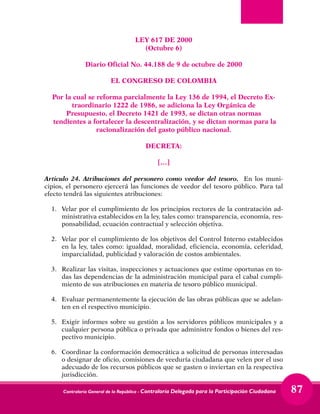 Contraloría General de la República - Contraloría Delegada para la Participación Ciudadana 87
LEY 617 DE 2000
(Octubre 6)
Diario Oficial No. 44.188 de 9 de octubre de 2000
EL CONGRESO DE COLOMBIA
Por la cual se reforma parcialmente la Ley 136 de 1994, el Decreto Ex-
traordinario 1222 de 1986, se adiciona la Ley Orgánica de
Presupuesto, el Decreto 1421 de 1993, se dictan otras normas
tendientes a fortalecer la descentralización, y se dictan normas para la
racionalización del gasto público nacional.
DECRETA:
[…]
Articulo 24. Atribuciones del personero como veedor del tesoro. En los muni-
cipios, el personero ejercerá las funciones de veedor del tesoro público. Para tal
efecto tendrá las siguientes atribuciones:
1. 	 Velar por el cumplimiento de los principios rectores de la contratación ad-
ministrativa establecidos en la ley, tales como: transparencia, economía, res-
ponsabilidad, ecuación contractual y selección objetiva.
2. 	 Velar por el cumplimiento de los objetivos del Control Interno establecidos
en la ley, tales como: igualdad, moralidad, eficiencia, economía, celeridad,
imparcialidad, publicidad y valoración de costos ambientales.
3. 	 Realizar las visitas, inspecciones y actuaciones que estime oportunas en to-
das las dependencias de la administración municipal para el cabal cumpli-
miento de sus atribuciones en materia de tesoro público municipal.
4. 	 Evaluar permanentemente la ejecución de las obras públicas que se adelan-
ten en el respectivo municipio.
5. 	Exigir informes sobre su gestión a los servidores públicos municipales y a
cualquier persona pública o privada que administre fondos o bienes del res-
pectivo municipio.
6. 	 Coordinar la conformación democrática a solicitud de personas interesadas
o designar de oficio, comisiones de veeduría ciudadana que velen por el uso
adecuado de los recursos públicos que se gasten o inviertan en la respectiva
jurisdicción.
 