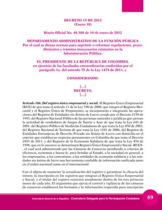 Contraloría General de la República - Contraloría Delegada para la Participación Ciudadana 89
DECRETO 19 DE 2012
(Enero 10)
Diario Oficial No. 48.308 de 10 de enero de 2012
DEPARTAMENTO ADMINISTRATIVO DE LA FUNCIÓN PÚBLICA
Por el cual se dictan normas para suprimir o reformar regulaciones, proce-
dimientos y trámites innecesarios existentes en la
Administración Pública.
EL PRESIDENTE DE LA REPÚBLICA DE COLOMBIA,
en ejercicio de las facultades extraordinarias conferidas por el
parágrafo 1o. del artículo 75 de la Ley 1474 de 2011, y
CONSIDERANDO:
[…]
DECRETA:
[…]
Artículo 166. Del registro único empresarial y social. Al Registro Único Empresarial
(RUE) de que trata el artículo 11 de la Ley 590 de 2000, que integró el Registro Mer-
cantil y el Registro Único de Proponentes, se incorporarán e integrarán las opera-
ciones del Registro de Entidades sin Ánimo de Lucro creado por el Decreto 2150 de
1995, del Registro Nacional Público de las personas naturales y jurídicas que ejerzan
la actividad de vendedores de Juegos de Suerte y Azar de que trata la Ley 643 de
2001, del Registro Público de Veedurías Ciudadanas de que trata la Ley 850 de 2003,
del Registro Nacional de Turismo de que trata la Ley 1101 de 2006, del Registro de
Entidades Extranjeras de Derecho Privado sin Ánimo de Lucro con domicilio en el
exterior que establezcan negocios permanentes en Colombia de que trata el Decreto
2893 de 2011, y del Registro de la Economía Solidaria de que trata la Ley 454 de
1998, que en lo sucesivo se denominará Registro Único Empresarial y Social -RUES-
, el cual será administrado por las Cámaras de Comercio atendiendo a criterios de
eficiencia, economía y buena fe, para brindar al Estado, a la sociedad en general, a
los empresarios, a los contratistas, a las entidades de economía solidaria y a las enti-
dades sin ánimo de lucro una herramienta confiable de información unificada tanto
en el orden nacional como en el internacional.
Con el objeto de mantener la actualización del registro y garantizar la eficacia del
mismo, la inscripción en los registros que integran el Registro Único Empresarial
y Social, y el titular del registro renovará anualmente dentro de los tres primeros
meses de cada año. El organismo que ejerza el control y vigilancia de las cámaras
de comercio establecerá los formatos y la información requerida para inscripción
 