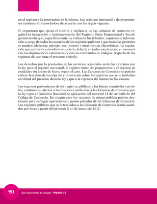 Serie documentos de consulta - Módulo 1090
en el registro y la renovación de la misma. Los registros mercantil y de proponen-
tes continuarán renovándose de acuerdo con las reglas vigentes.
El organismo que ejerza el control y vigilancia de las cámaras de comercio re-
gulará la integración e implementación del Registro Único Empresarial y Social,
garantizando que, específicamente, se reduzcan los trámites, requisitos e informa-
ción a cargo de todos los usuarios de los registros públicos y que todas las gestiones
se puedan adelantar, además, por internet y otras formas electrónicas. La regula-
ción que realice la autoridad competente deberá, en todo caso, hacerse en armonía
con las disposiciones estatutarias y con las contenidas en códigos, respecto de los
registros de que trata el presente artículo.
Los derechos por la prestación de los servicios registrales serán los previstos por
la ley para el registro mercantil, el registro único de proponentes y el registro de
entidades sin ánimo de lucro, según el caso. Las Cámaras de Comercio no podrán
cobrar derechos de inscripción y renovación sobre los registros que se le trasladan
en virtud del presente decreto-ley y que a la vigencia del mismo no los causan.
Los ingresos provenientes de los registros públicos y los bienes adquiridos con és-
tos, continuarán afectos a las funciones atribuidas a las Cámaras de Comercio por
la ley o por el Gobierno Nacional en aplicación del numeral 12 del artículo 86 del
Código de Comercio. En ningún caso los recursos de origen público podrán des-
tinarse para sufragar operaciones o gastos privados de las Cámaras de Comercio.
Los registros públicos que se le trasladan a las Cámaras de Comercio serán asumi-
dos por éstas a partir del primero (1o.) de marzo de 2012.
 
 