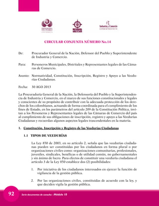 Serie documentos de consulta - Módulo 1092
CIRCULAR CONJUNTA NÚMERO No.14
De:	 Procurador General de la Nación, Defensor del Pueblo y Superintendente
de Industria y Comercio.
Para:	 Personeros Municipales, Distritales y Representantes legales de las Cáma-
ras de Comercio.
Asunto:	 Normatividad, Constitución, Inscripción, Registro y Apoyo a las Veedu-
rías Ciudadanas.
Fecha:	 30 AGO 2013
La Procuraduría General de la Nación, la Defensoría del Pueblo y la Superintenden-
cia de Industria y Comercio, en el marco de sus funciones constitucionales y legales
y conscientes de su propósito de contribuir con la adecuada protección de los dere-
chos de los colombianos, actuando de forma coordinada para el cumplimiento de los
fines de Estado, en los parámetros del artículo 209 de la Constitución Política, invi-
tan a los Personeros y Representantes legales de las Cámaras de Comercio del país
al cumplimiento de sus obligaciones de inscripción, registro y apoyo a las Veedurías
Ciudadanas y recuerdan algunos aspectos legales trascendentales en la materia.
1.	 Constitución, Inscripción y Registro de las Veedurías Ciudadanas
1.1 TIPOS DE VEEDURÍAS
La Ley 850 de 2003, en su artículo 2, señala que las veedurías ciudada-
nas pueden ser constituidas por los ciudadanos en forma plural o por
organizaciones civiles como: organizaciones comunitarias, profesionales,
juveniles, sindicales, benéficas o de utilidad común, no gubernamentales
y sin ánimo de lucro. Para efectos de constituir una veeduría ciudadana el
artículo 3 de la Ley 850 establece dos (2) posibilidades:
1.	 Por iniciativa de los ciudadanos interesados en ejercer la función de
vigilancia de la gestión pública.
2.	 Por las organizaciones civiles, constituidas de acuerdo con la ley, y
que deciden vigila la gestión pública.
 