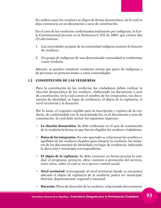 Contraloría General de la República - Contraloría Delegada para la Participación Ciudadana 93
En ambos casos los veedores se eligen de forma democrática, de lo cual se
deja constancia en un documento o acta de constitución.
En el caso de las veedurías conformadas totalmente por indígenas, la Cor-
te Constitucional precisó en la Sentencia C-292 de 2003, que existen dos
(2) alternativas:
1.	 Las autoridades propias de la comunidad indígena asumen la función
de veedores.
2.	 Un grupo de indígenas de una determinada comunidad se conforman
como veeduría.
Además, se pueden constituir veedurías mixtas por parte de indígenas y
de personas no pertenecientes a estas comunidades.
1.2	 CONSTITUCIÓN DE LAS VEEDURÍAS
Para la constitución de las veedurías los ciudadanos deben realizar la
elección democrática de los veedores, elaborando un documento o acta
de constitución, en la cual conste el nombre de los integrantes, sus docu-
mentos de identidad, su lugar de residencia, el objeto de la vigilancia, el
nivel territorial y la duración.
Por lo tanto, el requisito exigible para la inscripción y registro de la vee-
duría, de conformidad con la mencionada ley, es el documento o acta de
constitución, la cual debe incluir los siguientes aspectos:
•	 La elección democrática. Se debe evidenciar en el acta de constitución
de la veeduría la forma en que fueron elegidos los veedores ciudadanos.
•	 Datos de los integrantes. En este apartado se relacionan los nombres y
apellidos de los veedores elegidos para integrar la veeduría, los núme-
ros de los documentos de identidad y su lugar de residencia, indicando
la dirección y municipio correspondiente.
•	 El objeto de la vigilancia. Se debe enunciar en forma precisa la enti-
dad, el programa, proyecto, obra, contrato o prestación del servicio,
entre otros, sobre el cual se va a ejercer control social.
•	 Nivel territorial. Corresponde al nivel territorial donde se encuentra
ubicado el objeto de vigilancia de la veeduría; podrá ser municipal,
distrital, departamental, regional o nacional.
•	Duración. Plazo de duración de la veeduría, relacionado directamente
 