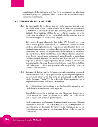 Serie documentos de consulta - Módulo 1094
con el objeto de la vigilancia; así, ésta debe mantenerse por el mismo
tiempo del programa, proyecto, obra o actividades sobre las cuales se
ejercerá control social.
1.3	 INSCRIPCIÓN DE LA VEEDURÍA
1.3.1. 	 La inscripción de veedurías que se conforman por iniciativa de
los ciudadanos puede realizarse ante las personerías municipales
o distritales o ante las Cámaras de Comercio, cuyos responsables
deberán llevar registro público de las veedurías inscritas en su ju-
risdicción. En el caso de las comunidades indígenas esta función
será asumida por las autoridades propias.
	 Tal como lo dispone el artículo 3 de la Ley 850 de 2003, las perso-
nerías municipales o distritales o las Cámaras de Comercio deben
verificar el cumplimiento del requisito de constitución de la vee-
duría ciudadana para proceder a la inscripción y registro corres-
pondiente. En caso de incumplimiento de las exigencias puntuales
de constitución, deberán informar a los interesados qué exigencia
legal deben cumplir para subsanar el tema. Cuando se cumpla en
debida forma el requisito de constitución, deberán realizar la ins-
cripción y llevar el registro público de las veedurías inscritas en
su jurisdicción, bien sea documentos físicos o electrónicos fiables,
utilizados para el efecto, que garanticen la integridad y conserva-
ción de la información.
1.3.2. 	 Respecto de la inscripción de las organizaciones civiles, constitui-
das de acuerdo con la ley y que deciden vigilar la gestión pública,
es necesario observar lo dispuesto en el numeral 1.3.13 del Ca-
pítulo Primero, Título VIII de la Circular Única expedida por la
Superintendencia de Industria y Comercio.
	 La certificación de existencia de la veeduría se debe expedir a par-
tir de los datos contenidos en el registro.
	 Cuando la inscripción se realiza ante una Cámara de Comercio, se
deben asumir los costos propios de tal actividad, de conformidad
con la legislación especial que la regula.
	 Se debe recordar que las redes de veedurías ciudadanas, tal como
lo señala el artículo 21 de la Ley 850 de 2003, SOLO pueden ser
inscritas ante las Cámaras de Comercio de cualquiera de las ju-
risdicciones a que pertenece cualquiera de las veedurías que las
conforman.
 