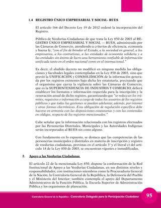 Contraloría General de la República - Contraloría Delegada para la Participación Ciudadana 95
1.4 	 REGISTRO ÚNICO EMPRESARIAL Y SOCIAL- RUES
	 El artículo 166 del Decreto Ley 19 de 2012 ordenó la incorporación del
Registro.
	 Público de Veedurías Ciudadanas de que trata la Ley 850 de 2003 al RE-
GISTRO ÚNICO EMPRESARIAL Y SOCIAL — RUES, administrado por
las Cámaras de Comercio, atendiendo a criterios de eficiencia, economía
y buena fe, “con el fin de brindar al Estado, a la sociedad en general, a los
empresarios, a los contratistas, a las entidades de economía solidaria y a
las entidades sin ánimo de lucro una herramienta confiable de información
unificada tanto en el orden nacional como en el internacional.”
	 Es decir, el aludido decreto no modificó en ninguna medida las obliga-
ciones y facultades legales contempladas en la Ley 850 de 2003, sino que
previó la UNIFICACIÓN y CONSOLIDACIÓN de la información genera-
da por los registros existentes bajo dicha ley estatutaria, precisando que
el organismo que ejerza la vigilancia sobre las Cámaras de Comercio,
que es la SUPERINTENDENCIA DE INDUSTRIA Y COMERCIO, deberá
establecer los formatos e información requerida para la inscripción y la
renovación anual de dicho registro, garantizando que “se reduzcan los trá-
mites, requisitos e información a cargo de todos los usuarios de los registros
públicos y que todas las gestiones se puedan adelantar, además, por intemet
y otras formas electrónicas. Esta obligación de regulación específica debe
hacerse en armonía con las disposiciones estatutarias y con las contenidas
en códigos, respecto de los registros mencionados.”
	 Cabe señalar que la información relacionada con los registros efectuados
por las Personerías Distritales, Municipales y las Autoridades Indígenas
serán incorporados al RUES sin costo alguno.
	 Con fundamento en lo expuesto, se destaca que las competencias de las
personerías municipales y distritales en materia de inscripción y registro
de veedurías ciudadanas, previstas en el artículo 3° y el literal e) del artí-
culo 18 de la Ley 850 de 2003, se encuentran vigentes e inmodificadas.
2. 	 Apoyo a las Veedurías Ciudadanas
	 El artículo 22 de la mencionada Ley 850, dispone la conformación de la Red
Institucional de Apoyo a las Veedurías Ciudadanas, en sus distintos niveles y
responsabilidades, con instituciones miembros como la Procuraduría General
de la Nación, la Contraloría General de la República, la Defensoría del Pueblo
y el Ministerio del Interior; también contempla el apoyo del Departamento
Administrativo de la Función Pública, la Escuela Superior de Administración
Pública y los organismos de planeación.
 
