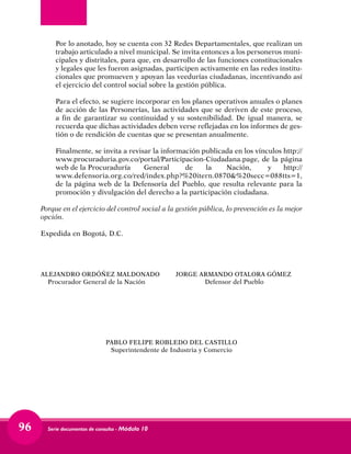 Serie documentos de consulta - Módulo 1096	
Por lo anotado, hoy se cuenta con 32 Redes Departamentales, que realizan un
trabajo articulado a nivel municipal. Se invita entonces a los personeros muni-
cipales y distritales, para que, en desarrollo de las funciones constitucionales
y legales que les fueron asignadas, participen activamente en las redes institu-
cionales que promueven y apoyan las veedurías ciudadanas, incentivando así
el ejercicio del control social sobre la gestión pública.	
Para el efecto, se sugiere incorporar en los planes operativos anuales o planes
de acción de las Personerías, las actividades que se deriven de este proceso,
a fin de garantizar su continuidad y su sostenibilidad. De igual manera, se
recuerda que dichas actividades deben verse reflejadas en los informes de ges-
tión o de rendición de cuentas que se presentan anualmente.	
Finalmente, se invita a revisar la información publicada en los vínculos http://
www.procuraduria.gov.co/portal/Participacion-Ciudadana.page, de la página
web de la Procuraduría	 General	 de	 la	 Nación,	 y http://
www.defensoria.org.co/red/index.php?%20itern.0870&%20secc=088tts=1,
de la página web de la Defensoría del Pueblo, que resulta relevante para la
promoción y divulgación del derecho a la participación ciudadana.
Porque en el ejercicio del control social a la gestión pública, lo prevención es la mejor
opción.
Expedida en Bogotá, D.C.
ALEJANDRO ORDÓÑEZ MALDONADO 	 JORGE ARMANDO OTALORA GÓMEZ
Procurador General de la Nación	 Defensor del Pueblo
PABLO FELIPE ROBLEDO DEL CASTILLO
Superintendente de Industria y Comercio
 