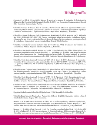 Contraloría General de la República - Contraloría Delegada para la Participación Ciudadana
Bibliografía
Castaño, C. A. (27 de 11b de 2009). Manual de apoyo al programa de inducción de la defensoria
del pueblo. La Constitución Política de Colombia de 1991y sus Contenidos Fundamentales. Bogotá
D.C., Colombia: Defensoría del Pueblo.
Colombia. Consejo de Estado, Sala de Consulta y Servicio Civil. (Marzo de Agosto de 1996). Admi-
nistración publica - ámbito / procuraduría general de la nación / contraloría general de la republica
/ actividad administrativa / supresión de tramites - Aplicación. Bogotá D.C., Colombia.
Colombia. Consejo de Estado, Sala de Consulta y Servicio Civil. (17 de Mayo de 2007). Radicado
No. 11001-03-06-000-2007-00027-00. Control y vigilancia sobre las veedurías ciudadanas: distin-
ción entre las que tienen carácter jurídico sin ánimo de lucro y las integradas por un número plural
de ciudadanos sin constituir una persona jurídica. Bogotá D.C, Colombia.
Colombia. Contaduría General de la Nación. (Noviembre de 2009). Diccionario de Términos de
Contabilidad Pública. Segunda Edición. Bogotá D.C., Colombia.
Colombia. Corte Constitucional. Sentencia C - 866. (3 de Noviembre de 1999). Acción pública de
inconstitucionalidad contra los artículos 110 y 111 de la Ley 489 de 1998, “por la cual se dictan
normas sobre la organización y funcionamiento de las entidades del orden nacional, se expiden
disposiciones, principios y reglas generales. M.P. Vladimiro Naranjo Mesa.Bogotá D.C., Colombia.
Colombia. Corte Constitucional. Sentencia C-009. (17 de Enero de 1995). Demanda de inconstitu-
cionalidad de los artículos 1o. y 2o. (parciales) del Decreto 1857 de 1989, y los artículos 128, 130 y
131 (parcial) del Decreto 100 de 1980 (Código Penal). M.P. Vladimiro Naranjo Mesa. Bogotá D.C.,
Colombia.
Colombia. Corte Constitucional. Sentencia C-292. (8 de Abril de 2003). Revisión de constitucionali-
dad del proyecto de ley numero 022 de 2001 Senado, 149 de 2001 Cámara, “por medio de la cual se
reglamentan las veedurías ciudadanas”. M.P. Eduardo Montealegre. Bogotá D.C., Colombia.
Colombia. Corte Constitucional. Sentencia C-479. (13 de Agosto de 1992). Demandas de inconsti-
tucionalidad acumuladas contra el artículo 2º de la ley 60 de 1990 y el Decreto Ley 1660 de 1991.
M.P. José Gregorio Hernández Galindo y Alejandro Martínez Caballero. Bogotá D.C., Colombia.
Colombia. Corte Constitucional. Sentencia C-563. (7 de Octubre de 1998). Demanda de inconstitu-
cionalidad contra la ley 80 de 1993, artículos 52, 53 y 56, y la ley 190 de 1995, artículos 18, 19 y 20.
M.P. Antonio Barrera Carbonell y Carlos Gaviria Díaz. Bogotá D.C., Colombia.
Constitución Política de Colombia. (20 de Julio de 1991). Bogotá D.C., Colombia.
Colombia.Departamento Nacional de Planeación. (Febrero de 2010). Elementos básicos sobre el
Estado Colombiano. Bogotá D.C., Colombia.
Decreto 2150 de 1995. (5 de Diciembre de 1995). Por el cual se suprimen y reforman regulaciones,
procedimientos o trámites innecesarios existentes en la Administración Pública. Bogotá D.C., Co-
lombia. www.secretariasenado.gov.co/senado/basedoc/decreto/1995/decreto_2150_1995.html
Decreto 111 de 1996. (15 de Enero de 1996). Por el cual se compilan la Ley 38 de 1989, la Ley 179
de 1994 y la Ley 225 de 1995 que conforman el Estatuto Orgánico del Presupuesto. Bogotá D.C.,
Colombia. www.secretariasenado.gov.co/senado/basedoc/decreto/1996/decreto_0111_1996.html
 