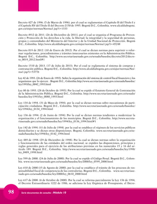 Serie documentos de consulta - Módulo 1098
Decreto 427 de 1996. (5 de Marzo de 1996). por el cual se reglamentan el Capítulo II del Título I y
el Capítulo XV del Título II del Decreto 2150 de 1995. Bogotá D.C., Colombia. www.alcaldiabogota.
gov.co/sisjur/normas/Norma1.jsp?i=1333
Decreto 4912 de 2011. (26 de Diciembre de 2011). por el cual se organiza el Programa de Preven-
ción y Protección de los derechos a la vida, la libertad, la integridad y la seguridad de personas,
grupos y comunidades del Ministerio del Interior y de la Unidad Nacional de Protección. Bogotá
D.C., Colombia. http://www.alcaldiabogota.gov.co/sisjur/normas/Norma1.jsp?i=45248
Decreto 019 de 2012. (10 de Enero de 2012). Por el cual se dictan normas para suprimir o refor-
mar regulaciones, procedimientos y trámites innecesarios existentes en la Administración Pública.
Bogotá D.C., Colombia. http://www.secretariasenado.gov.co/senado/basedoc/decreto/2012/decre-
to_0019_2012.html#1
Decreto 1510 de 2013. (17 de Julio de 2013). Por el cual se reglamenta el sistema de compras y
contratación pública. Bogotá D.C., Colombia. http://www.alcaldiabogota.gov.co/sisjur/normas/Nor-
ma1.jsp?i=53776
Ley 42 de 1993. (26 de Enero de 1993). Sobre la organización del sistema de control fiscal financiero y los
organismos que lo ejercen . Bogotá D.C., Colombia.http://www.secretariasenado.gov.co/senado/basedoc/
ley/1993/ley_0042_1993.html
Ley 80 de 1993. (28 de Octubre de 1993). Por la cual se expide el Estatuto General de Contratación
de la Administración Pública. Bogotá D.C., Colombia. http://www.secretariasenado.gov.co/senado/
basedoc/ley/1993/ley_0080_1993.html
Ley 134 de 1994. (31 de Mayo de 1994). por la cual se dictan normas sobre mecanismos de parti-
cipación ciudadana. Bogotá D.C., Colombia. http://www.secretariasenado.gov.co/senado/basedoc/
ley/1994/ley_0134_1994.html
Ley 136 de 1994. (2 de Junio de 1994). Por la cual se dictan normas tendientes a modernizar la
organización y el funcionamiento de los municipios. Bogotá D.C., Colombia. http://www.secreta-
riasenado.gov.co/senado/basedoc/ley/1994/ley_0136_1994.html#1
Ley 142 de 1994. (11 de Julio de 1994). por la cual se establece el régimen de los servicios públicos
domiciliarios y se dictan otras disposiciones. Bogotá, Colombia. www.secretariasenado.gov.co/se-
nado/basedoc/ley/1994/ley_0142_1994.html
Ley 489 de 1998. (29 de Diciembre de 1998). Por la cual se dictan normas sobre la organización
y funcionamiento de las entidades del orden nacional, se expiden las disposiciones, principios y
reglas generales para el ejercicio de las atribuciones previstas en los numerales 15 y 16 del ar-
tículo 189. Bogotá D.C., Colombia. http://www.secretariasenado.gov.co/senado/basedoc/ley/1998/
ley_0489_1998.html
Ley 599 de 2000. (24 de Julio de 2000). Por la cual se expide el Código Penal. Bogotá D.C., Colom-
bia. www.secretariasenado.gov.co/senado/basedoc/ley/2000/ley_0599_2000.html
Ley 610 de 2000 (15 de Agosto de 2000). por la cual se establece el trámite de los procesos de res-
ponsabilidad fiscal de competencia de las contralorías. Bogotá D.C., Colombia. www.secretariase-
nado.gov.co/senado/basedoc/ley/2000/ley_0610_2000.html
Ley 617 de 2000. (6 de Octubre de 2000). Por la cual se reforma parcialmente la Ley 136 de 1994,
el Decreto Extraordinario 1222 de 1986, se adiciona la Ley Orgánica de Presupuesto, el Decre-
 