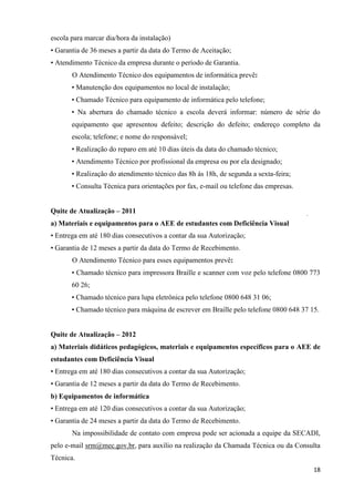 18
escola para marcar dia/hora da instalação)
• Garantia de 36 meses a partir da data do Termo de Aceitação;
• Atendimento Técnico da empresa durante o período de Garantia.
O Atendimento Técnico dos equipamentos de informática prevê:
• Manutenção dos equipamentos no local de instalação;
• Chamado Técnico para equipamento de informática pelo telefone;
• Na abertura do chamado técnico a escola deverá informar: número de série do
equipamento que apresentou defeito; descrição do defeito; endereço completo da
escola; telefone; e nome do responsável;
• Realização do reparo em até 10 dias úteis da data do chamado técnico;
• Atendimento Técnico por profissional da empresa ou por ela designado;
• Realização do atendimento técnico das 8h às 18h, de segunda a sexta-feira;
• Consulta Técnica para orientações por fax, e-mail ou telefone das empresas.
Quite de Atualização – 2011
a) Materiais e equipamentos para o AEE de estudantes com Deficiência Visual
• Entrega em até 180 dias consecutivos a contar da sua Autorização;
• Garantia de 12 meses a partir da data do Termo de Recebimento.
O Atendimento Técnico para esses equipamentos prevê:
• Chamado técnico para impressora Braille e scanner com voz pelo telefone 0800 773
60 26;
• Chamado técnico para lupa eletrônica pelo telefone 0800 648 31 06;
• Chamado técnico para máquina de escrever em Braille pelo telefone 0800 648 37 15.
Quite de Atualização – 2012
a) Materiais didáticos pedagógicos, materiais e equipamentos específicos para o AEE de
estudantes com Deficiência Visual
• Entrega em até 180 dias consecutivos a contar da sua Autorização;
• Garantia de 12 meses a partir da data do Termo de Recebimento.
b) Equipamentos de informática
• Entrega em até 120 dias consecutivos a contar da sua Autorização;
• Garantia de 24 meses a partir da data do Termo de Recebimento.
Na impossibilidade de contato com empresa pode ser acionada a equipe da SECADI,
pelo e-mail srm@mec.gov.br, para auxílio na realização da Chamada Técnica ou da Consulta
Técnica.
 