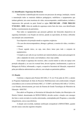 19
3.2. Identificação e Segurança dos Recursos
Para facilitar a identificação dos recursos nos processos de entrega, instalação, vistoria
e manutenção todos os materiais didáticos pedagógicos, mobiliários e equipamentos que
tenham gabinete, tais como monitores de vídeo, microcomputador, estabilizadores, teclados e
impressoras têm gravado na parte frontal as siglas MEC/SECADI – FNDE PREGÃO
NºXX/2012 - SRM. Além de medida de segurança contra furto dos itens, essa identificação
facilita o monitoramento do patrimônio.
Para todos os equipamentos que possuem gabinete são fornecidos dispositivos de
segurança destinados a sua fixação em móveis, parede ou equivalente, de forma a dificultar
sua remoção sem consentimento.
Esse dispositivo de proteção atende as seguintes exigências:
• No caso dos microcomputadores, abrange o gabinete, o monitor de vídeo, o teclado e
o mouse;
• Possui segredo único, ou seja, uma chave única para todo o conjunto de
equipamentos;
• Compõe-se por cabo de aço recoberto por material plástico, placas para passagem do
cabo e adaptador de metal, com fechadura e chave tipo canhão.
Com relação à segurança dos recursos, cabe a escola manter as salas em espaço com
proteção adequada e, no caso de eventual furto, deverá registrar, imediatamente, a queixa na
Delegacia de Polícia, informando, a seguir, a respectiva Secretaria de Educação, responsável
pelas providências administrativas cabíveis, com relação ao patrimônio público.
3.3. Doação
Conforme o disposto pela Portaria SECADI, n° 25, de 19 de junho de 2012, a adesão
ao Programa Implantação de Salas de Recursos Multifuncionais está condicionada à integral
concordância com os termos da Portaria MEC, n° 13/2007 e da Portaria SECADI, n° 25/2012,
a ser firmada, eletronicamente, por meio do Sistema de Gestão Tecnológica do Ministério da
Educação - SIGETEC.
Para aderir ao Programa, as Secretarias de Educação dos Estados, dos Municípios e do
Distrito Federal, denominadas de DONATÁRIAS, deverão aceitar a doação com encargos
dos bens a serem enviados às escolas selecionadas, contempladas pelo Programa e, concordar
integralmente, com as suas diretrizes.
A doação será revertida, mediante notificação extrajudicial à DONATÁRIA, quando
esta der causa a uma das seguintes situações:
 