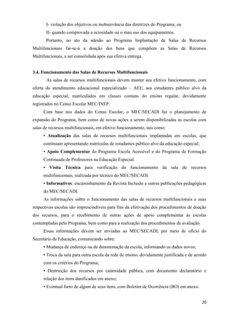 20
I- violação dos objetivos ou inobservância das diretrizes do Programa; ou
II- quando comprovada a ociosidade ou o mau uso dos equipamentos.
Portanto, no ato da adesão ao Programa Implantação de Salas de Recursos
Multifuncionais far-se-á a doação dos bens que compõem as Salas de Recursos
Multifuncionais, a ser consolidada após sua efetiva entrega.
3.4. Funcionamento das Salas de Recursos Multifuncionais
As salas de recursos multifuncionais devem manter seu efetivo funcionamento, com
oferta do atendimento educacional especializado – AEE, aos estudantes público alvo da
educação especial, matriculados em classes comuns do ensino regular, devidamente
registrados no Censo Escolar MEC/INEP.
Com base nos dados do Censo Escolar, o MEC/SECADI faz o planejamento de
expansão do Programa, bem como de novas ações a serem disponibilizadas às escolas com
salas de recursos multifuncionais, em efetivo funcionamento, tais como:
• Atualização das salas de recursos multifuncionais implantadas em escolas, que
continuam apresentando matrículas de estudantes público alvo da educação especial;
• Apoio Complementar do Programa Escola Acessível e do Programa de Formação
Continuada de Professores na Educação Especial.
• Visita Técnica para verificação do funcionamento da sala de recursos
multifuncionais, realizada por técnico do MEC/SECADI.
• Informativos: encaminhamento da Revista Inclusão e outras publicações pedagógicas
do MEC/SECADI.
As informações sobre o funcionamento das salas de recursos multifuncionais e suas
respectivas escolas são imprescindíveis para fins da efetivação dos procedimentos de doação
dos recursos, para o recebimento de outras ações de apoio complementar às escolas
contempladas pelo Programa, bem como para a realização dos procedimentos de avaliação.
Essas informações devem ser enviadas ao MEC/SECADI, por meio de ofício do
Secretário de Educação, comunicando sobre:
• Mudança de endereço ou de denominação da escola, informando os dados novos;
• Troca da sala para outra escola da rede de ensino, devidamente justificada e de acordo
com os critérios do Programa;
• Destruição dos recursos por calamidade pública, com documento declaratório e
relação dos itens danificados em anexo;
• Eventual furto de algum de seus itens, com Boletim de Ocorrência (BO) em anexo.
 