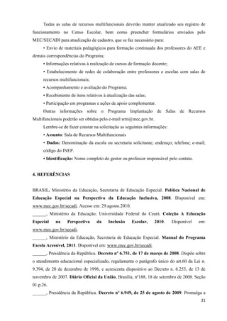 21
Todas as salas de recursos multifuncionais deverão manter atualizado seu registro de
funcionamento no Censo Escolar, bem como preencher formulários enviados pelo
MEC/SECADI para atualização de cadastro, que se faz necessário para:
• Envio de materiais pedagógicos para formação continuada dos professores do AEE e
demais correspondências do Programa;
• Informações relativas à realização de cursos de formação docente;
• Estabelecimento de redes de colaboração entre professores e escolas com salas de
recursos multifuncionais;
• Acompanhamento e avaliação do Programa;
• Recebimento de itens relativos à atualização das salas;
• Participação em programas e ações de apoio complementar.
Outras informações sobre o Programa Implantação de Salas de Recursos
Multifuncionais poderão ser obtidas pelo e-mail srm@mec.gov.br.
Lembre-se de fazer constar na solicitação as seguintes informações:
• Assunto: Sala de Recursos Multifuncionais
• Dados: Denominação da escola ou secretaria solicitante; endereço; telefone; e-mail;
código do INEP.
• Identificação: Nome completo do gestor ou professor responsável pelo contato.
4. REFERÊNCIAS
BRASIL, Ministério da Educação, Secretaria de Educação Especial. Política Nacional de
Educação Especial na Perspectiva da Educação Inclusiva, 2008. Disponível em:
www.mec.gov.br/secadi. Acesso em: 29.agosto.2010.
______, Ministério da Educação; Universidade Federal do Ceará. Coleção A Educação
Especial na Perspectiva da Inclusão Escolar, 2010. Disponível em:
www.mec.gov.br/secadi.
______, Ministério da Educação, Secretaria de Educação Especial. Manual do Programa
Escola Acessível, 2011. Disponível em: www.mec.gov.br/secadi.
______, Presidência da República. Decreto nº 6.751, de 17 de março de 2008. Dispõe sobre
o atendimento educacional especializado, regulamenta o parágrafo único do art.60 da Lei n.
9.394, de 20 de dezembro de 1996, e acrescenta dispositivo ao Decreto n. 6.253, de 13 de
novembro de 2007. Diário Oficial da União, Brasília, nº188, 18 de setembro de 2008. Seção
01.p.26.
______, Presidência da República. Decreto nº 6.949, de 25 de agosto de 2009. Promulga a
 