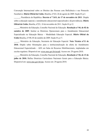 22
Convenção Internacional sobre os Direitos das Pessoas com Deficiência e seu Protocolo
Facultativo. Diário Oficial da União, Brasília, nº163, 26 de agosto de 2009. Seção 01.p.3.
______, Presidência da República. Decreto nº 7.611, de 17 de novembro de 2011. Dispõe
sobre a educação especial, o atendimento educacional especializado e dá providências. Diário
Oficial da União, Brasília, nº221, 18 de novembro de 2011. Seção 01.p.12.
_____, Ministério da Educação, Conselho Nacional de Educação. Resolução nº 04, de 02 de
outubro de 2009. Institui as Diretrizes Operacionais para o Atendimento Educacional
Especializado na Educação Básica – Modalidade Educação Especial. Diário Oficial da
União Brasília, nº190, 05 de outubro de 2009. Seção 01.p.17.
_____, Ministério da Educação, Secretaria de Educação Especial. Nota Técnica nº11 de
2010. Dispõe sobre Orientações para a institucionalização da oferta do Atendimento
Educacional Especializado – AEE em Salas de Recursos Multifuncionais, implantadas em
escolas regulares. Disponível em: www.mec.gov.br/secadi. Acesso em: 29.agosto.2010.
_____, Ministério da Educação, Conselho Nacional de Educação. Resolução nº 04, de 13 de
julho de 2010. Define Diretrizes Curriculares Nacionais Gerais para a Educação Básica.
Disponível em: www.mec.gov.br/cne. Acesso em: 29.agosto.2010.
 