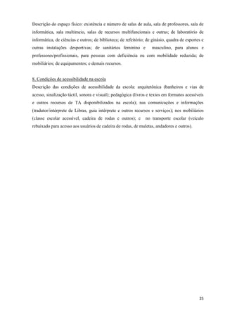 25
Descrição do espaço físico: existência e número de salas de aula, sala de professores, sala de
informática, sala multimeio, salas de recursos multifuncionais e outras; de laboratório de
informática, de ciências e outros; de biblioteca; de refeitório; de ginásio, quadra de esportes e
outras instalações desportivas; de sanitários feminino e masculino, para alunos e
professores/profissionais, para pessoas com deficiência ou com mobilidade reduzida; de
mobiliários; de equipamentos; e demais recursos.
8. Condições de acessibilidade na escola
Descrição das condições de acessibilidade da escola: arquitetônica (banheiros e vias de
acesso, sinalização táctil, sonora e visual); pedagógica (livros e textos em formatos acessíveis
e outros recursos de TA disponibilizados na escola); nas comunicações e informações
(tradutor/intérprete de Libras, guia intérprete e outros recursos e serviços); nos mobiliários
(classe escolar acessível, cadeira de rodas e outros); e no transporte escolar (veículo
rebaixado para acesso aos usuários de cadeira de rodas, de muletas, andadores e outros).
 