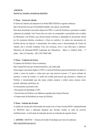 26
ANEXO II
MANUAL PASSO a PASSO do SIGITEC
1º Passo – Termo de Adesão
O Termo de Adesão está disponível no Portal MEC/SEED no seguinte endereço:
http://sip.proinfo.mec.gov.br/entidade/entidade_cad_adesao_proinfo.php.
Para fazer download é necessário dispor do CNPJ e e-mail da Prefeitura e preencher os dados
cadastrais da entidade. Este Termo deve ser salvo no computador e preenchido com os dados
do Município e do Prefeito, que deverá assinar conforme a identidade ou documento oficial
(se for assinatura distinta, reconhecer a firma no cartório). As cópias dos documentos do
Prefeito devem ser legíveis e autenticadas. Em muitos casos a documentação do Termo de
Adesão, não é enviada completa. Caso isto aconteça, envie o que falta para o endereço:
Ministério da Educação/SEED; Esplanada dos Ministérios – Bloco L; Edifício Sede – 1º
andar – Sala 119; Brasília – DF; CEP 70047-900.
2º Passo – Cadastro do Gestor
O cadastro do Prefeito é feito no endereço:
http://sip.proinfo.mec.gov.br/pessoa/prefeito_cad_index.php.
Nesta etapa é necessário digitar o CNPJ e e-mail da Prefeitura para preenchimento de dados; é
criado o nome de usuário e senha para que seja possível acessar o 3º passo (seleção de
escolas); o nome de usuário e a senha são criados pela pessoa que preenche o cadastro do
Prefeito; é recomendado que não sejam criados (usuário e senha) muito comuns como:
proinfo, educação, prefeitura, etc.
Os documentos necessários são:
• Documento de Identidade e CPF;
• Ata de Posse do Prefeito e/ou Diploma expedido pela Justiça Eleitoral.
• Comprovante de Residência no nome do Prefeito.
3º Passo – Seleção das Escolas
A relação de escolas pré-selecionadas de acordo com o Censo Escolar/INEP é disponibilizada
no SIGETEC para a indicação daquelas que deverão receber as salas de recursos
multifuncionais. A efetivação da indicação deverá ser realizada da seguinte forma:
1. ACESSE o SIGETEC – Sistema de Gestão Tecnológica por meio do endereço:
http://sip.proinfo.mec.gov.br
 