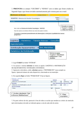 27
2. PREENCHA os campos “USUÁRIO” e “SENHA” com os dados que foram criados na
Segunda Etapa e que foram enviados automaticamente pelo sistema para seu e-mail.
3. Logo CLIQUE no botão “ENTRAR”.
4. Ao acessar o sistema selecione no menu as opções: LOGÍSTICA->DISTRIBUIÇÃO
DE EQUIPAMENTOS->ENTIDADES ATENDIDAS.
5. Aparecerá a tela abaixo, então, selecione apenas a “DISTRIBIÇÃO” (veja exemplo na
figura). Aparecerá número de salas disponíveis, relacionada ao seu município.
6. Em seguida clique no botão “PESQUISAR” (Veja na figura).
7. Na parte inferior da tela, aparecerá à lista de todas as escolas que atendem ao critério de matrícula
(pré-selecionadas); devendo ser indicado apenas a cota de cada rede de ensino.
 